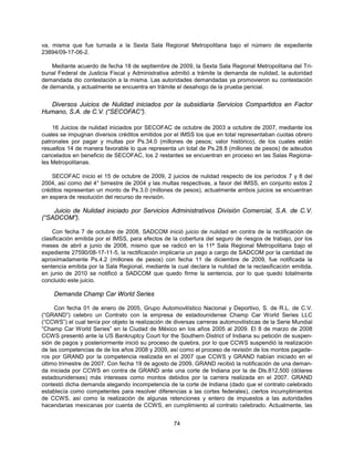 va, misma que fue turnada a la Sexta Sala Regional Metropolitana bajo el número de expediente
23894/09-17-06-2.

    Mediante acuerdo de fecha 18 de septiembre de 2009, la Sexta Sala Regional Metropolitana del Tri-
bunal Federal de Justicia Fiscal y Administrativa admitió a trámite la demanda de nulidad, la autoridad
demandada dio contestación a la misma. Las autoridades demandadas ya promovieron su contestación
de demanda, y actualmente se encuentra en trámite el desahogo de la prueba pericial.


  Diversos Juicios de Nulidad iniciados por la subsidiaria Servicios Compartidos en Factor
Humano, S.A. de C.V. (“SECOFAC”).

    16 Juicios de nulidad iniciados por SECOFAC de octubre de 2003 a octubre de 2007, mediante los
cuales se impugnan diversos créditos emitidos por el IMSS los que en total representaban cuotas obrero
patronales por pagar y multas por Ps.34.0 (millones de pesos; valor histórico), de los cuales están
resueltos 14 de manera favorable lo que representa un total de Ps.28.8 (millones de pesos) de adeudos
cancelados en beneficio de SECOFAC, los 2 restantes se encuentran en proceso en las Salas Regiona-
les Metropolitanas.

    SECOFAC inicio el 15 de octubre de 2009, 2 juicios de nulidad respecto de los períodos 7 y 8 del
2004, así como del 4° bimestre de 2004 y las multas respectivas, a favor del IMSS, en conjunto estos 2
créditos representan un monto de Ps.3.0 (millones de pesos), actualmente ambos juicios se encuentran
en espera de resolución del recurso de revisión.

    Juicio de Nulidad iniciado por Servicios Administrativos División Comercial, S.A. de C.V.
(“SADCOM”).

    Con fecha 7 de octubre de 2008, SADCOM inició juicio de nulidad en contra de la rectificación de
clasificación emitida por el IMSS, para efectos de la cobertura del seguro de riesgos de trabajo, por los
meses de abril a junio de 2008, mismo que se radicó en la 11ª Sala Regional Metropolitana bajo el
expediente 27590/08-17-11-5, la rectificación implicaría un pago a cargo de SADCOM por la cantidad de
aproximadamente Ps.4.2 (millones de pesos) con fecha 11 de diciembre de 2009, fue notificada la
sentencia emitida por la Sala Regional, mediante la cual declara la nulidad de la reclasificación emitida,
en junio de 2010 se notificó a SADCOM que quedo firme la sentencia, por lo que quedo totalmente
concluido este juicio.

    Demanda Champ Car World Series

     Con fecha 01 de enero de 2005, Grupo Automovilístico Nacional y Deportivo, S. de R.L. de C.V.
(“GRAND”) celebro un Contrato con la empresa de estadounidense Champ Car World Series LLC
(“CCWS”) el cual tenía por objeto la realización de diversas carreras automovilísticas de la Serie Mundial
“Champ Car World Series” en la Ciudad de México en los años 2005 al 2009. El 8 de marzo de 2008
CCWS presentó ante la US Bankruptcy Court for the Southern District of Indiana su petición de suspen-
sión de pagos y posteriormente inició su proceso de quiebra, por lo que CCWS suspendió la realización
de las competencias de de los años 2008 y 2009, así como el proceso de revisión de los montos pagade-
ros por GRAND por la competencia realizada en el 2007 que CCWS y GRAND habían iniciado en el
último trimestre de 2007. Con fecha 19 de agosto de 2009, GRAND recibió la notificación de una deman-
da iniciada por CCWS en contra de GRAND ante una corte de Indiana por la de Dls.812,500 (dólares
estadounidenses) más intereses como montos debidos por la carrera realizada en el 2007. GRAND
contestó dicha demanda alegando incompetencia de la corte de Indiana (dado que el contrato celebrado
establecía como competentes para resolver diferencias a las cortes federales), ciertos incumplimientos
de CCWS, así como la realización de algunas retenciones y entero de impuestos a las autoridades
hacendarias mexicanas por cuenta de CCWS, en cumplimiento al contrato celebrado. Actualmente, las


                                                   74
 