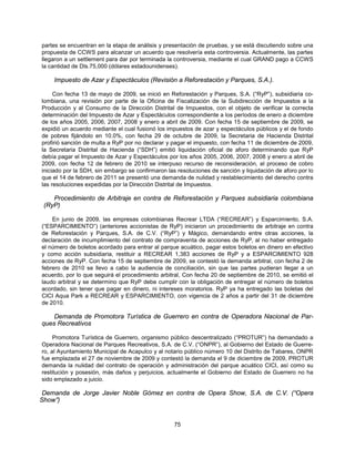 partes se encuentran en la etapa de análisis y presentación de pruebas, y se está discutiendo sobre una
propuesta de CCWS para alcanzar un acuerdo que resolvería esta controversia. Actualmente, las partes
llegaron a un settlement para dar por terminada la controversia, mediante el cual GRAND pago a CCWS
la cantidad de Dls.75,000 (dólares estadounidenses).

    Impuesto de Azar y Espectáculos (Revisión a Reforestación y Parques, S.A.).

     Con fecha 13 de mayo de 2009, se inició en Reforestación y Parques, S.A. (“RyP”), subsidiaria co-
lombiana, una revisión por parte de la Oficina de Fiscalización de la Subdirección de Impuestos a la
Producción y al Consumo de la Dirección Distrital de Impuestos, con el objeto de verificar la correcta
determinación del Impuesto de Azar y Espectáculos correspondiente a los períodos de enero a diciembre
de los años 2005, 2006, 2007, 2008 y enero a abril de 2009. Con fecha 15 de septiembre de 2009, se
expidió un acuerdo mediante el cual fusionó los impuestos de azar y espectáculos públicos y el de fondo
de pobres fijándolo en 10.0%, con fecha 29 de octubre de 2009, la Secretaria de Hacienda Distrital
profirió sanción de multa a RyP por no declarar y pagar el impuesto, con fecha 11 de diciembre de 2009,
la Secretaria Distrital de Hacienda (“SDH”) emitió liquidación oficial de aforo determinando que RyP
debía pagar el Impuesto de Azar y Espectáculos por los años 2005, 2006, 2007, 2008 y enero a abril de
2009, con fecha 12 de febrero de 2010 se interpuso recurso de reconsideración, al proceso de cobro
iniciado por la SDH, sin embargo se confirmaron las resoluciones de sanción y liquidación de aforo por lo
que el 14 de febrero de 2011 se presentó una demanda de nulidad y restablecimiento del derecho contra
las resoluciones expedidas por la Dirección Distrital de Impuestos.

    Procedimiento de Arbitraje en contra de Reforestación y Parques subsidiaria colombiana
 (RyP)

    En junio de 2009, las empresas colombianas Recrear LTDA (“RECREAR”) y Esparcimiento, S.A.
(“ESPARCIMIENTO”) (anteriores accionistas de RyP) iniciaron un procedimiento de arbitraje en contra
de Reforestación y Parques, S.A. de C.V. (“RyP”) y Mágico, demandando entre otras acciones, la
declaración de incumplimiento del contrato de compraventa de acciones de RyP, al no haber entregado
el número de boletos acordado para entrar al parque acuático, pagar estos boletos en dinero en efectivo
y como acción subsidiaria, restituir a RECREAR 1,383 acciones de RyP y a ESPARCIMIENTO 928
acciones de RyP. Con fecha 15 de septiembre de 2009, se contestó la demanda arbitral, con fecha 2 de
febrero de 2010 se llevo a cabo la audiencia de conciliación, sin que las partes pudieran llegar a un
acuerdo, por lo que seguirá el procedimiento arbitral, Con fecha 20 de septiembre de 2010, se emitió el
laudo arbitral y se determino que RyP debe cumplir con la obligación de entregar el número de boletos
acordado, sin tener que pagar en dinero, ni intereses moratorios. RyP ya ha entregado las boletas del
CICI Aqua Park a RECREAR y ESPARCIMIENTO, con vigencia de 2 años a partir del 31 de diciembre
de 2010.

    Demanda de Promotora Turística de Guerrero en contra de Operadora Nacional de Par-
ques Recreativos

     Promotora Turística de Guerrero, organismo público descentralizado (“PROTUR”) ha demandado a
Operadora Nacional de Parques Recreativos, S.A. de C.V. (“ONPR”), al Gobierno del Estado de Guerre-
ro, al Ayuntamiento Municipal de Acapulco y al notario público número 10 del Distrito de Tabares, ONPR
fue emplazada el 27 de noviembre de 2009 y contestó la demanda el 9 de diciembre de 2009, PROTUR
demanda la nulidad del contrato de operación y administración del parque acuático CICI, así como su
restitución y posesión, más daños y perjuicios, actualmente el Gobierno del Estado de Guerrero no ha
sido emplazado a juicio.

 Demanda de Jorge Javier Noble Gómez en contra de Opera Show, S.A. de C.V. (“Opera
Show”)


                                                   75
 