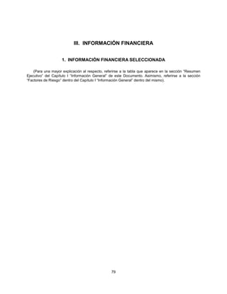 III. INFORMACIÓN FINANCIERA


                    1. INFORMACIÓN FINANCIERA SELECCIONADA

    (Para una mayor explicación al respecto, referirse a la tabla que aparece en la sección “Resumen
Ejecutivo” del Capítulo I “Información General” de este Documento. Asimismo, referirse a la sección
“Factores de Riesgo” dentro del Capítulo I “Información General” dentro del mismo).




                                                79
 
