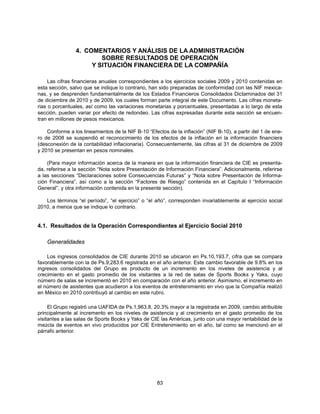 4. COMENTARIOS Y ANÁLISIS DE LA ADMINISTRACIÓN
                        SOBRE RESULTADOS DE OPERACIÓN
                     Y SITUACIÓN FINANCIERA DE LA COMPAÑÍA

     Las cifras financieras anuales correspondientes a los ejercicios sociales 2009 y 2010 contenidas en
esta sección, salvo que se indique lo contrario, han sido preparadas de conformidad con las NIF mexica-
nas, y se desprenden fundamentalmente de los Estados Financieros Consolidados Dictaminados del 31
de diciembre de 2010 y de 2009, los cuales forman parte integral de este Documento. Las cifras moneta-
rias o porcentuales, así como las variaciones monetarias y porcentuales, presentadas a lo largo de esta
sección, pueden variar por efecto de redondeo. Las cifras expresadas durante esta sección se encuen-
tran en millones de pesos mexicanos.

    Conforme a los lineamientos de la NIF B-10 “Efectos de la inflación” (NIF B-10), a partir del 1 de ene-
ro de 2008 se suspendió el reconocimiento de los efectos de la inflación en la información financiera
(desconexión de la contabilidad inflacionaria). Consecuentemente, las cifras al 31 de diciembre de 2009
y 2010 se presentan en pesos nominales.

    (Para mayor información acerca de la manera en que la información financiera de CIE es presenta-
da, referirse a la sección “Nota sobre Presentación de Información Financiera”. Adicionalmente, referirse
a las secciones “Declaraciones sobre Consecuencias Futuras” y “Nota sobre Presentación de Informa-
ción Financiera”, así como a la sección “Factores de Riesgo” contenida en el Capítulo I “Información
General”, y otra información contenida en la presente sección).

   Los términos “el período”, “el ejercicio” o “el año”, corresponden invariablemente al ejercicio social
2010, a menos que se indique lo contrario.


4.1. Resultados de la Operación Correspondientes al Ejercicio Social 2010

    Generalidades

    Los ingresos consolidados de CIE durante 2010 se ubicaron en Ps.10,193.7, cifra que se compara
favorablemente con la de Ps.9,283.6 registrada en el año anterior. Este cambio favorable de 9.8% en los
ingresos consolidados del Grupo es producto de un incremento en los niveles de asistencia y al
crecimiento en el gasto promedio de los visitantes a la red de salas de Sports Books y Yaks, cuyo
número de salas se incrementó en 2010 en comparación con el año anterior. Asimismo, el incremento en
el número de asistentes que acudieron a los eventos de entretenimiento en vivo que la Compañía realizó
en México en 2010 contribuyó al cambio en este rubro.

     El Grupo registró una UAFIDA de Ps.1,963.8, 20.3% mayor a la registrada en 2009, cambio atribuible
principalmente al incremento en los niveles de asistencia y al crecimiento en el gasto promedio de los
visitantes a las salas de Sports Books y Yaks de CIE las Américas, junto con una mayor rentabilidad de la
mezcla de eventos en vivo producidos por CIE Entretenimiento en el año, tal como se mencionó en el
párrafo anterior.




                                                    83
 