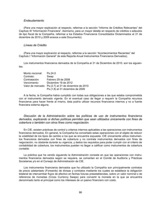 Endeudamiento

     (Para una mayor explicación al respecto, referirse a la sección “Informe de Créditos Relevantes” del
Capítulo III “Información Financiera”. Asimismo, para un mayor detalle en respecto de créditos o adeudos
de tipo fiscal de la Compañía, referirse a los Estados Financieros Consolidados Dictaminados al 31 de
diciembre de 2010 y 2009 anexos a este Documento).


       Líneas de Crédito

   (Para una mayor explicación al respecto, referirse a la sección “Acontecimientos Recientes” del
Capítulo I “Información General” de este Reporte Anual Instrumentos Financieros Derivados).

       Los instrumentos financieros derivados de la Compañía al 31 de Diciembre de 2010, son los siguien-
tes:

       Monto nocional:     Ps.24.0
       Contrato:           Swap
       Contratación:       Febrero 29 de 2008
       Vencimiento:        Diciembre 19 de 2012
       Valor de mercado:   Ps.(2.7) al 31 de diciembre de 2010
                           Ps.(1.8) al 31 diciembre de 2009

    A la fecha, la Compañía había cumplido con todas sus obligaciones a las que estaba comprometida
con el instrumento derivado vigente. En el eventual caso de llegar a requerir la Compañía recursos
financieros para hacer frente al mismo, ésta podría utilizar recursos financieros internos y no a fuente
financiera externa alguna.



    Discusión de la Administración sobre las políticas de uso de instrumentos financieros
derivados, explicando si dichas políticas permiten que sean utilizados únicamente con fines de
cobertura o también con otros fines como negociación.

    En CIE, existen prácticas de control y criterios internos aplicables a las operaciones con instrumentos
financieros derivados. En general, la Compañía ha concertado estas operaciones con el objeto de reducir
la volatilidad de los tipos de cambio a los que se encuentra expuesta. CIE únicamente utiliza instrumen-
tos financieros derivados con fines de cobertura y no contrata instrumentos derivados con fines de
negociación, no obstante durante su vigencia, y dados los requisitos para poder cumplir con el criterio de
contabilidad de cobertura, los instrumentos pueden no llegar a calificar como instrumentos de cobertura
contable.

   La práctica que ha venido siguiendo la Administración consiste en que las operaciones con instru-
mentos financieros derivados según se requiera, se comentan en el Comité de Auditoría y Prácticas
Societarias y/o en el Consejo de Administración de CIE.

     Los instrumentos financieros derivados que ha utilizado la Compañía son principalmente contratos
de precio adelantado (Forwards) de divisas y contratos mediante los cuales se establece la obligación
bilateral de intercambiar flujos de efectivo en fechas futuras preestablecidas, sobre un valor nominal o de
referencia de monedas (Cross Currency Swaps) para convertir la moneda en la que se encuentra
denominado tanto el principal como los intereses de un pasivo financiero con costo.



                                                      86
 