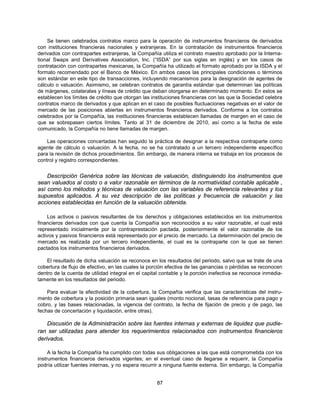 Se tienen celebrados contratos marco para la operación de instrumentos financieros de derivados
con instituciones financieras nacionales y extranjeras. En la contratación de instrumentos financieros
derivados con contrapartes extranjeras, la Compañía utiliza el contrato maestro aprobado por la Interna-
tional Swaps and Derivatives Association, Inc. (“ISDA” por sus siglas en inglés) y en los casos de
contratación con contrapartes mexicanas, la Compañía ha utilizado el formato aprobado por la ISDA y el
formato recomendado por el Banco de México. En ambos casos las principales condiciones o términos
son estándar en este tipo de transacciones, incluyendo mecanismos para la designación de agentes de
cálculo o valuación. Asimismo, se celebran contratos de garantía estándar que determinan las políticas
de márgenes, colaterales y líneas de crédito que deban otorgarse en determinado momento. En estos se
establecen los límites de crédito que otorgan las instituciones financieras con las que la Sociedad celebra
contratos marco de derivados y que aplican en el caso de posibles fluctuaciones negativas en el valor de
mercado de las posiciones abiertas en instrumentos financieros derivados. Conforme a los contratos
celebrados por la Compañía, las instituciones financieras establecen llamadas de margen en el caso de
que se sobrepasen ciertos límites. Tanto al 31 de diciembre de 2010, así como a la fecha de este
comunicado, la Compañía no tiene llamadas de margen.

    Las operaciones concertadas han seguido la práctica de designar a la respectiva contraparte como
agente de cálculo o valuación. A la fecha, no se ha contratado a un tercero independiente específico
para la revisión de dichos procedimientos. Sin embargo, de manera interna se trabaja en los procesos de
control y registro correspondientes.


    Descripción Genérica sobre las técnicas de valuación, distinguiendo los instrumentos que
sean valuados al costo o a valor razonable en términos de la normatividad contable aplicable ,
así como los métodos y técnicas de valuación con las variables de referencia relevantes y los
supuestos aplicados. A su vez descripción de las políticas y frecuencia de valuación y las
acciones establecidas en función de la valuación obtenida.

     Los activos o pasivos resultantes de los derechos y obligaciones establecidos en los instrumentos
financieros derivados con que cuenta la Compañía son reconocidos a su valor razonable, el cual está
representado inicialmente por la contraprestación pactada, posteriormente el valor razonable de los
activos y pasivos financieros está representado por el precio de mercado. La determinación del precio de
mercado es realizada por un tercero independiente, el cual es la contraparte con la que se tienen
pactados los instrumentos financieros derivados.

    El resultado de dicha valuación se reconoce en los resultados del periodo, salvo que se trate de una
cobertura de flujo de efectivo, en las cuales la porción efectiva de las ganancias o pérdidas se reconocen
dentro de la cuenta de utilidad integral en el capital contable y la porción inefectiva se reconoce inmedia-
tamente en los resultados del periodo.

    Para evaluar la efectividad de la cobertura, la Compañía verifica que las características del instru-
mento de cobertura y la posición primaria sean iguales (monto nocional, tasas de referencia para pago y
cobro, y las bases relacionadas, la vigencia del contrato, la fecha de fijación de precio y de pago, las
fechas de concertación y liquidación, entre otras).

    Discusión de la Administración sobre las fuentes internas y externas de liquidez que pudie-
ran ser utilizadas para atender los requerimientos relacionados con instrumentos financieros
derivados.

     A la fecha la Compañía ha cumplido con todas sus obligaciones a las que está comprometida con los
instrumentos financieros derivados vigentes; en el eventual caso de llegarse a requerir, la Compañía
podría utilizar fuentes internas, y no espera recurrir a ninguna fuente externa. Sin embargo, la Compañía


                                                    87
 