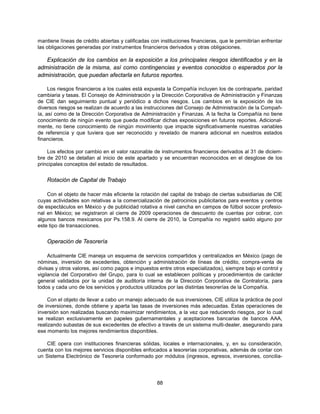 mantiene líneas de crédito abiertas y calificadas con instituciones financieras, que le permitirían enfrentar
las obligaciones generadas por instrumentos financieros derivados y otras obligaciones.

   Explicación de los cambios en la exposición a los principales riesgos identificados y en la
administración de la misma, así como contingencias y eventos conocidos o esperados por la
administración, que puedan afectarla en futuros reportes.

     Los riesgos financieros a los cuales está expuesta la Compañía incluyen los de contraparte, paridad
cambiaria y tasas. El Consejo de Administración y la Dirección Corporativa de Administración y Finanzas
de CIE dan seguimiento puntual y periódico a dichos riesgos. Los cambios en la exposición de los
diversos riesgos se realizan de acuerdo a las instrucciones del Consejo de Administración de la Compañ-
ía, así como de la Dirección Corporativa de Administración y Finanzas. A la fecha la Compañía no tiene
conocimiento de ningún evento que pueda modificar dichas exposiciones en futuros reportes. Adicional-
mente, no tiene conocimiento de ningún movimiento que impacte significativamente nuestras variables
de referencia y que tuviera que ser reconocido y revelado de manera adicional en nuestros estados
financieros.

    Los efectos por cambio en el valor razonable de instrumentos financieros derivados al 31 de diciem-
bre de 2010 se detallan al inicio de este apartado y se encuentran reconocidos en el desglose de los
principales conceptos del estado de resultados.


    Rotación de Capital de Trabajo

    Con el objeto de hacer más eficiente la rotación del capital de trabajo de ciertas subsidiarias de CIE
cuyas actividades son relativas a la comercialización de patrocinios publicitarios para eventos y centros
de espectáculos en México y de publicidad rotativa a nivel cancha en campos de fútbol soccer profesio-
nal en México; se registraron al cierre de 2009 operaciones de descuento de cuentas por cobrar, con
algunos bancos mexicanos por Ps.158.9. Al cierre de 2010, la Compañía no registró saldo alguno por
este tipo de transacciones.


    Operación de Tesorería

     Actualmente CIE maneja un esquema de servicios compartidos y centralizados en México (pago de
nóminas, inversión de excedentes, obtención y administración de líneas de crédito, compra-venta de
divisas y otros valores, así como pagos e impuestos entre otros especializados), siempre bajo el control y
vigilancia del Corporativo del Grupo, para lo cual se establecen políticas y procedimientos de carácter
general validados por la unidad de auditoría interna de la Dirección Corporativa de Contraloría, para
todos y cada uno de los servicios y productos utilizados por las distintas tesorerías de la Compañía.

     Con el objeto de llevar a cabo un manejo adecuado de sus inversiones, CIE utiliza la práctica de pool
de inversiones, donde obtiene y aparta las tasas de inversiones más adecuadas. Estas operaciones de
inversión son realizadas buscando maximizar rendimientos, a la vez que reduciendo riesgos, por lo cual
se realizan exclusivamente en papeles gubernamentales y aceptaciones bancarias de bancos AAA,
realizando subastas de sus excedentes de efectivo a través de un sistema multi-dealer, asegurando para
ese momento los mejores rendimientos disponibles.

   CIE opera con instituciones financieras sólidas, locales e internacionales, y, en su consideración,
cuenta con los mejores servicios disponibles enfocados a tesorerías corporativas, además de contar con
un Sistema Electrónico de Tesorería conformado por módulos (ingresos, egresos, inversiones, concilia-




                                                     88
 