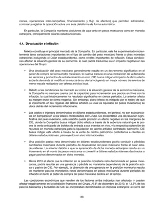 ciones, operaciones inter-compañías, financiamiento y flujo de efectivo) que permiten administrar,
controlar y registrar la operación sobre una sola plataforma de forma automática.

    En particular, la Compañía mantiene posiciones de caja tanto en pesos mexicanos como en moneda
extranjera, principalmente dólares estadounidenses.


4.4. Devaluación e Inflación

    México constituye el principal mercado de la Compañía. En particular, este ha experimentado recien-
temente tanto variaciones importantes en el tipo de cambio del peso mexicano frente a otras monedas
extranjeras incluyendo el Dólar estadounidense, como niveles importantes de inflación. Estas condicio-
nes afectan la situación general de su economía, lo cual podría traducirse en un impacto negativo en las
operaciones del Grupo:

       Una devaluación del peso mexicano generalmente resulta en un decremento significativo en el
        poder de compra del consumidor mexicano, lo cual se traduce en una contracción de la demanda
        en servicios y productos de entretenimiento en vivo. CIE busca mitigar el impacto de dicho efecto
        sobre la demanda al modificar la mezcla de su oferta incluyendo un mayor número de eventos de
        menor escala realizados con talento artístico local.

       Debido a las condiciones de mercado así como a la situación general de la economía mexicana,
        la Compañía no siempre cuenta con la capacidad para incrementar sus precios en línea con la
        inflación, la cual históricamente ha resultado significativa en ciertos períodos. Lo anterior afecta
        su margen bruto de forma negativa. Sin embargo, dicho efecto es mitigado por el hecho de que
        el incremento en las regalías del talento artístico (el cual es liquidado en pesos mexicanos) se
        ubica detrás del incremento inflacionario.

       Los costos e ingresos denominados en dólares estadounidenses, en general, no son substancia-
        les en comparación a los totales consolidados del Grupo. De presentarse una devaluación signi-
        ficativa del peso mexicano, esta relación puede producir un efecto negativo en los márgenes de
        CIE, donde la Compañía busca mitigar dicho efecto a través de la cobertura natural que le pro-
        vee la venta anticipada de boletos de entrada a sus eventos en vivo, y la respectiva obtención de
        recursos en moneda extranjera para la liquidación de talento artístico contratado. Asimismo, CIE
        busca mitigar este efecto a través de la venta de ciertos patrocinios publicitarios a clientes en
        dólares estadounidenses, para eventos en vivo internacionales.

       Una posición pasiva neta denominada en dólares estadounidenses podría conducir a pérdidas
        cambiarias materiales durante períodos de devaluación del peso mexicano frente al dólar esta-
        dounidense. Lo anterior debido a que la apreciación de dicha moneda extranjera resulta en un
        incremento en el monto de pesos mexicanos a convertir a dólares estadounidenses destinados a
        pagar pasivos denominados en dicha moneda.

       Hasta 2010 el efecto que la inflación en la posición monetaria neta denominada en pesos mexi-
        canos, podría resultar en una ganancia o pérdida no monetaria dependiendo de la posición acti-
        va o pasiva de CIE. Por ejemplo, la obtención de una ganancia en la posición monetaria resulta
        de mantener pasivos monetarios netos denominados en pesos mexicanos durante períodos de
        inflación en tanto el poder de compra del peso mexicano declina en el tiempo.

    Las condiciones económicas que resulten de los factores arriba indicados han afectado, y pueden
afectar negativamente en la condición financiera del Grupo. Al 31 de diciembre de 2010, el 12.3% de los
pasivos bancarios y bursátiles de CIE se encontraban denominados en moneda extranjera: al cierre del


                                                    89
 