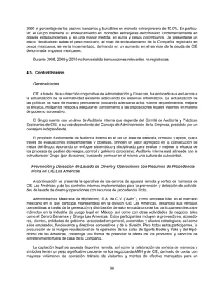 2009 el porcentaje de los pasivos bancarios y bursátiles en moneda extranjera era de 10.0%. En particu-
lar, el Grupo mantiene su endeudamiento en monedas extranjeras denominado fundamentalmente en
dólares estadounidenses y, en una menor medida, en euros y pesos colombianos. De presentarse un
efecto devaluatorio sobre el peso mexicano, el nivel de endeudamiento de la Compañía registrado en
pesos mexicanos, se vería incrementado, derivando en un aumento en el servicio de la deuda de CIE
denominada en pesos mexicanos.

    Durante 2008, 2009 y 2010 no han existido transacciones relevantes no registradas.


4.5. Control Interno

    Generalidades

    CIE a través de su dirección corporativa de Administración y Finanzas, ha enfocado sus esfuerzos a
la actualización de la normatividad existente adecuando los sistemas informáticos. La actualización de
las políticas se hace de manera permanente buscando adecuarse a los nuevos requerimientos, mejorar
su eficacia, mitigar los riesgos y asegurar el cumplimiento a las disposiciones legales vigentes en materia
de gobierno corporativo.

   El Grupo cuenta con un área de Auditoría Interna que depende del Comité de Auditoría y Prácticas
Societarias de CIE, a su vez dependiente del Consejo de Administración de la Empresa, presidido por un
consejero independiente.

    El propósito fundamental de Auditoría Interna es el ser un área de asesoría, consulta y apoyo, que a
través de evaluaciones independientes y objetivas, brinden un valor agregado en la consecución de
metas del Grupo. Aportando un enfoque sistemático y disciplinado para evaluar y mejorar la eficacia de
los procesos de gestión de riesgos, control y gobierno corporativo. Auditoría interna está alineada con la
estructura del Grupo (por divisiones) buscando permear en el mismo una cultura de autocontrol.


   Prevención y Detección de Lavado de Dinero y Operaciones con Recursos de Procedencia
   Ilícita en CIE Las Américas

    A continuación se presenta la operativa de los centros de apuesta remota y sorteo de números de
CIE Las Américas y de los controles internos implementados para la prevención y detección de activida-
des de lavado de dinero y operaciones con recursos de procedencia ilícita.

     Administradora Mexicana de Hipódromo, S.A. de C.V. (“AMH”), como empresa líder en el mercado
mexicano en el que participa, representada en la división CIE Las Américas, desarrolla sus ventajas
competitivas a través de la generación y distribución de valor en cada uno de los participantes directos e
indirectos en la industria de Juego legal en México, así como con otras actividades de negocio, tales
como el Centro Banamex y Granja Las Américas. Estos participantes incluyen a proveedores, acreedo-
res, clientes, entidades de gobierno, la sociedad en general, accionistas y aliados estratégicos, así como
a los empleados, funcionarios y directivos corporativos y de la división. Para todos estos participantes, la
procuración de la imagen reputacional de la operación de las salas de Sports Books y Yaks y del Hipó-
dromo de las Américas, constituye una forma de potenciar la oferta de los productos y servicios de
entretenimiento fuera de casa de la Compañía.

   La captación legal de apuesta deportiva remota, así como la celebración de sorteos de números y
símbolos tienen un peso significativo creciente en los negocios de AMH y de CIE, derivado de contar con
mayores volúmenes de operación, tránsito de visitantes y montos de efectivo manejados para un


                                                    90
 