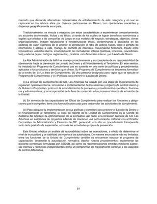 mercado que demanda alternativas profesionales de entretenimiento de esta categoría y el cual es
capturado en los últimos años por diversos participantes en México, con operaciones crecientes y
dispersos geográficamente en el país.

     Tradicionalmente, se vincula a negocios con estas características a experimentar comportamientos
y/o acciones deshonestas, ilícitas o no éticas, a través de los cuales se logran beneficios económicos o
legales que afectan a las compañías de Juego en sus modelos de negocio, estrategias, objetivos, climas
organizacionales, imagen reputacional e infraestructuras éticas, contaminando a asociados en las
cadenas de valor. Ejemplos de lo anterior lo constituyen el robo de activos físicos, robo o pérdida de
información o ataque a esta, manejo de conflicto de intereses, malversación financiera, fraude entre
proveedores, colusión interna, incumplimiento de normatividad interna (políticas, procesos, procedimien-
tos) y externa (leyes, códigos, reglamentos), piratería, robo financiero interno, y el Lavado de Dinero.

    La Alta Administración de AMH se maneja proactivamente y es consciente de su responsabilidad de
observancia hacia la prevención de Lavado de Dinero y el Financiamiento al Terrorismo. En este sentido,
ha instalado un Programa de Cumplimiento que se sustenta en una serie de políticas y procedimientos
aplicados a los productos y servicios que ofrece. Su Programa de Cumplimiento se encuentra formaliza-
do a través de: (i) Un área de Cumplimiento, (ii) Una persona designada para vigilar que se ejecute el
Programa de Cumplimiento; y (iii) Políticas para prevenir el Lavado de Dinero.

    (i) La Unidad de Cumplimiento de CIE Las Américas ha pasado por una etapa de mejoramiento de
regulación operativa interna, innovación e implementación de los sistemas y órganos de control interno y
de Gobierno Corporativo, junto con la estandarización de procesos y procedimientos operativos, financie-
ros y administrativos, y la incorporación de la fase de corrección a los procesos básicos de actuación de
la Unidad.

    (ii) En términos de las capacidades del Oficial de Cumplimiento para realizar las funciones y obliga-
ciones que le competen, tiene una formación adecuada para desarrollar las actividades de cumplimiento.

    (iii) Para asegurar la implementación de sus políticas y controles para prevenir el Lavado de Dinero y
el Financiamiento al Terrorismo, la línea de reporte de la Unidad de Cumplimiento es al Comité de
Auditoría del Consejo de Administración de la Compañía, así como a la Dirección General de CIE Las
Américas en solicitudes de proyectos además de mantener una comunicación matricial con el Director
Corporativo de Administración y Finanzas de CIE, generando con ello un procedimiento transparente
tanto de la posición de supervisión, como de las actividades propias de prevención.

     Esta Unidad efectúa un análisis de razonabilidad sobre las operaciones, a efecto de determinar el
nivel de inusualidad y la viabilidad de reporte a las autoridades. De manera enunciativa más no limitativa,
entre las funciones de la Unidad de Cumplimiento también se encuentran ejecutar el programa de
capacitación; desarrollar la actualización normativa; diseñar nuevos procedimientos; implementar las
acciones correctivas formuladas por SEGOB, así como las recomendaciones emitidas mediante auditor-
ías internas y revisiones independientes como un compromiso de mejoramiento continuo a los aspectos
de control detectados.




                                                    91
 