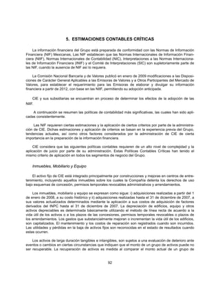 5. ESTIMACIONES CONTABLES CRÍTICAS

    La información financiera del Grupo está preparada de conformidad con las Normas de Información
Financiera (NIF) Mexicanas, Las NIF establecen que las Normas Internacionales de Información Finan-
ciera (NIIF), Normas Internacionales de Contabilidad (NIC), Interpretaciones a las Normas Internaciona-
les de Información Financiera (INIF) y el Comité de Interpretaciones (SIC) son supletoriamente parte de
las NIF, cuando la ausencia de NIF así lo requiera.

    La Comisión Nacional Bancaria y de Valores publicó en enero de 2009 modificaciones a las Disposi-
ciones de Carácter General Aplicables a las Emisoras de Valores y a Otros Participantes del Mercado de
Valores, para establecer el requerimiento para las Emisoras de elaborar y divulgar su información
financiera a partir de 2012, con base en las NIIF, permitiendo su adopción anticipada.

    CIE y sus subsidiarias se encuentran en proceso de determinar los efectos de la adopción de las
NIIF.

    A continuación se resumen las políticas de contabilidad más significativas, las cuales han sido apli-
cadas consistentemente.

     Las NIF requieren ciertas estimaciones y la aplicación de ciertos criterios por parte de la administra-
ción de CIE. Dichas estimaciones y aplicación de criterios se basan en la experiencia previa del Grupo,
tendencias actuales, así como otros factores considerados por la administración de CIE de cierta
importancia en la preparación de la información financiera.

     CIE considera que las siguientes políticas contables requieren de un alto nivel de complejidad y la
aplicación de juicio por parte de su administración. Estas Políticas Contables Críticas han tenido el
mismo criterio de aplicación en todos los segmentos de negocio del Grupo.


    Inmuebles, Mobiliario y Equipo

    El activo fijo de CIE está integrado principalmente por construcciones y mejoras en centros de entre-
tenimiento, incluyendo aquellos inmuebles sobre los cuales la Compañía detenta los derechos de uso
bajo esquemas de concesión, permisos temporales revocables administrativos y arrendamientos.

     Los inmuebles, mobiliario y equipo se expresan como sigue: i) adquisiciones realizadas a partir del 1
de enero de 2008, a su costo histórico y ii) adquisiciones realizadas hasta el 31 de diciembre de 2007, a
sus valores actualizados determinados mediante la aplicación a sus costos de adquisición de factores
derivados del INPC hasta el 31 de diciembre de 2007. La depreciación de edificios, equipo y otros
activos depreciables es determinada básicamente utilizando el método de línea recta de acuerdo a la
vida útil de los activos o a los plazos de las concesiones, permisos temporales revocables o plazos de
los arrendamientos. Los gastos que substancialmente mejoran o incrementan la vida útil de los edificios,
son capitalizados. El mantenimiento y los costos de reparación son registrados cuando son incurridos.
Las utilidades y pérdidas en la baja de activos fijos son reconocidas en el estado de resultados cuando
estas ocurren.

    Los activos de larga duración tangibles e intangibles, son sujetos a una evaluación de deterioro ante
eventos o cambios en ciertas circunstancias que indiquen que el monto de un grupo de activos puede no
ser recuperable. La recuperación de activos es medida al comparar el monto actual de un grupo de


                                                    92
 