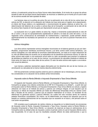 activos y la estimación actual de sus flujos futuros netos descontados. Si el monto de un grupo de activos
excede el valor de sus flujos futuros descontados, se reconoce un deterioro por el monto por el cual el valor
de los activos excede del valor ajustado de éstos.

     Los factores clave en la política de activo fijo son la estimación de la vida útil de los varios tipos de
activos de CIE, la elección en la utilización del método de línea recta para el registro de la depreciación,
el criterio del Grupo relativo a la capitalización o reconocimiento de gastos relativos al activo fijo, y la
determinación del deterioro de un activo o activos fijos de la Compañía. La estimación de la vida útil de
los activos fijos impacta el nivel de gasto por depreciación anual que se registra.

    La evaluación de sí un gasto relativo al activo fijo, mejora o incrementa sustancialmente la vida útil
de un activo y de que es apropiadamente capitalizada en adición a la base de costo del activo, o si es
registrado como consecuencia de actividades de mantenimiento o reparación, puede también afectar
significativamente los resultados de operación en un período dado, así como la posición financiera de la
Compañía.


    Activos Intangibles

      Los otros activos representan activos intangibles reconocidos en el balance general ya que son iden-
tificables, proporcionan beneficios económicos futuros y se tiene control sobre dichos beneficios. Los
activos intangibles con vida definida se amortizan sistemáticamente, con base en la mejor estimación de
su vida útil determinada de acuerdo con la expectativa de los beneficios económicos futuros. El valor de
estos activos está sujeto a una evaluación anual sobre su valor recuperable para precisar la existencia
de pérdidas por deterioro en el valor de los mismos. La amortización es calculada mediante el método de
línea recta con base en las vidas útiles de los activos. El valor de estos activos está sujeto a una evalua-
ción anual de deterioro.

   Las marcas y patentes representan pagos efectuados por los derechos del uso de las mismas y la
amortización es calculada de la misma manera descrita anteriormente.

    CIE frecuentemente contrata expertos externos para la validación de la metodología y de los supues-
tos considerados en la valuación de los análisis arriba mencionados.


    Impuesto sobre la Renta Diferido e Impuesto Empresarial a Tasa Única Diferido

      Al respecto del Impuesto sobre la Renta Diferido y el Impuesto Empresarial a Tasa Única diferido, la
Compañía se apega a los criterios contenidos en la NIF D-4 ("Impuestos a la utilidad"), , a partir del cual
el Impuesto sobre la Renta Diferido y el Impuesto Empresarial a Tasa Única diferido se calcula y registra
utilizando con base en el método de activos y pasivos con enfoque integral, el cual requiere que se
reconozca un efecto de impuesto diferido por todas las diferencias temporales entre los valores conta-
bles y fiscales de los activos y pasivos que se esperan materializar en el futuro. El resultado de las
diferencias ha generado activos y pasivos diferidos, los cuales han sido incluidos dentro de nuestros
estados financieros consolidados. Así mismo, se ha determinado una reserva de valuación que se ha
basado en nuestras estimaciones de los impuestos que se causarán en el futuro y del período sobre el
cual serán recuperables.

    CIE considera que la aplicación de ciertos criterios es requerida en la determinación de provisiones
de Impuesto sobre la Renta, Impuesto Empresarial a Tasa Única, Impuesto sobre la Renta Diferido e
Impuesto Empresarial a Tasa Única diferido. La valuación de reservas se basa en estimaciones de la
Compañía sobre la utilidad antes de impuesto y sobre el período sobre el cual el Impuesto diferido activo
sea recuperable. En el caso de que los resultados actuales difieran de estas estimaciones o que la


                                                     93
 