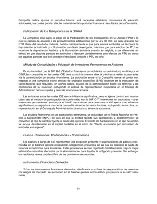 Compañía realice ajustes en períodos futuros, será necesaria establecer provisiones de valuación
adicionales, las cuales podrían afectar materialmente la posición financiera y resultados de la Compañía.


    Participación de los Trabajadores en la Utilidad

    La Compañía está sujeta al pago de la Participación de los Trabajadores en la Utilidad (“PTU”), la
cual se calcula de acuerdo a los procedimientos establecidos por la Ley del ISR. La base gravable del
PTU difiere del resultado contable, debido principalmente a que para efectos contables se reconoce la
depreciación actualizada y la fluctuación cambiaria devengada, mientras que para efectos de PTU se
reconoce la depreciación histórica y la fluctuación cambiaria cuando es exigible, a las diferencias en
tiempo en que algunas partidas se acumulan o deducen contablemente para efectos de PTU así como
por aquellas partidas que solo afectan el resultado contable o PTU del año.


    Método de Consolidación y Valuación de Inversiones Permanentes en Acciones

    De conformidad con la NIF B-8 ("Estados financieros consolidados o combinados), emitido por el
CINIF, las compañías en las cuales CIE tiene control de manera directa o indirecta, están incorporadas
vía la consolidación de estados financieros. La conclusión sobre si la Compañía ejerce el control con
respecto a una compañía o una entidad de propósito específico (EPE) depende en la evaluación de
varios factores que requieren, en ciertos casos, el juicio de la administración sobre los términos y las
condiciones de su inversión, incluyendo el análisis de representación mayoritaria en el Consejo de
Administración de la compañía y nivel de tenencia accionaria.

    Las entidades sobre las cuales CIE ejerce influencia significativa, pero no ejerce control, son recono-
cidas bajo el método de participación de conformidad con la NIF C-7 “Inversiones en asociadas y otras
inversiones permanentes” emitido por el CINIF. La condición para determinar si CIE ejerce o no influencia
significativa con respecto a una cierta compañía depende de varios factores, incluyendo, entre otros, su
representación en el Consejo de Administración de ésta y su tenencia accionaria.

    Los estados financieros de las subsidiarias extranjeras, se actualizan con el Índice Nacional de Pre-
cios al Consumidor (INPC) del país en que la entidad reporta sus operaciones y, posteriormente, se
convierten al tipo de cambio vigente al cierre del ejercicio. El efecto de fluctuaciones en el tipo de cambio
se incluye directamente en el capital contable en el rubro de “Efecto acumulado por conversión de
entidades extranjeras”.


    Pasivos, Provisiones, Contingencias y Compromisos

     Los pasivos a cargo de CIE representan una obligación presente y las provisiones de pasivos reco-
nocidas en el balance general representan obligaciones presentes en las que es probable la salida de
recursos económicos para liquidarlas. Estas provisiones se han registrado contablemente, bajo la mejor
estimación razonable efectuada por la Administración para liquidar la obligación presente. Sin embargo,
los resultados reales podrían diferir de las provisiones reconocidas.


    Instrumentos Financieros Derivados

    Todos los instrumentos financieros derivados, clasificados con fines de negociación o de cobertura
por riesgos de mercado, se reconocen en el balance general como activos y/o pasivos a su valor razo-
nable.




                                                     94
 