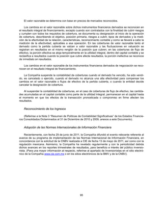 El valor razonable se determina con base en precios de mercados reconocidos.

     Los cambios en el valor razonable sobre dichos instrumentos financieros derivados se reconocen en
el resultado integral de financiamiento, excepto cuando son contratados con la finalidad de cubrir riesgos
y cumplen con todos los requisitos de cobertura, se documenta su designación al inicio de la operación
de cobertura, describiendo el objetivo, posición primaria, riesgos a cubrir, tipos de derivados y la medi-
ción de la efectividad de la relación, características, reconocimiento contable y como se llevará a cabo la
medición de la efectividad, aplicables a esa operación. En las coberturas de valor razonable tanto el
derivado como la partida cubierta se valúan a valor razonable y las fluctuaciones en valuación se
registran en resultados en el mismo renglón de la posición que cubren; en las coberturas de flujo de
efectivo, la porción efectiva se aloja temporalmente en la utilidad integral, dentro del capital contable y se
reclasifica a resultados cuando la posición que cubre afecte resultados, la porción inefectiva se reconoce
de inmediato en resultados.

   Los cambios en el valor razonable de los instrumentos financieros derivados de negociación se reco-
nocen en el resultado integral de financiamiento.

    La Compañía suspende la contabilidad de coberturas cuando el derivado ha vencido, ha sido vendi-
do, es cancelado o ejercido, cuando el derivado no alcanza una alta efectividad para compensar los
cambios en el valor razonable o flujos de efectivo de la partida cubierta, o cuando la entidad decide
cancelar la designación de cobertura.

    Al suspender la contabilidad de coberturas, en el caso de coberturas de flujo de efectivo, las cantida-
des acumuladas en el capital contable como parte de la utilidad integral, permanecen en el capital hasta
el momento en que los efectos de la transacción pronosticada o compromiso en firme afecten los
resultados.


    Reconocimiento de los Ingresos

    (Referirse a la Nota 3 “Resumen de Políticas de Contabilidad Significativas” de los Estados Financie-
ros Consolidados Dictaminados al 31 de Diciembre de 2010 y 2009, anexos a este Documento).


    Adopción de las Normas Internacionales de Información Financiera

    Recientemente, con fecha 29 de junio de 2011, la Compañía difundió el evento relevante referente al
avance de su programa de implementación de las Normas Internacional de Información Financiera, en
concordancia con la solicitud de la CNBV realizada a CIE de fecha 13 de mayo de 2011, así como con la
regulación mexicana. Asimismo, la Compañía ha revelado regularmente y con la periodicidad debida
dichos avances en los reportes trimestrales de resultados, para beneficio e interés del público inversio-
nista. (Para una mayor información al respecto, referirse al apartado de Inversionistas en el sitio electró-
nico de la Compañía www.cie.com.mx o en los sitios electrónicos de la BMV y de la CNBV).




                                                     95
 