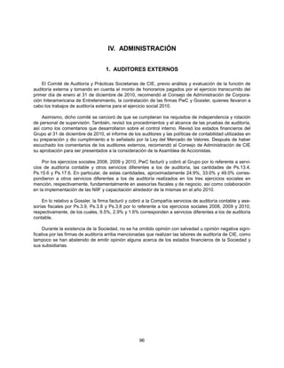 IV. ADMINISTRACIÓN


                                   1. AUDITORES EXTERNOS

    El Comité de Auditoría y Prácticas Societarias de CIE, previo análisis y evaluación de la función de
auditoría externa y tomando en cuenta el monto de honorarios pagados por el ejercicio transcurrido del
primer día de enero al 31 de diciembre de 2010, recomendó al Consejo de Administración de Corpora-
ción Interamericana de Entretenimiento, la contratación de las firmas PwC y Gossler, quienes llevaron a
cabo los trabajos de auditoría externa para el ejercicio social 2010.

    Asimismo, dicho comité se cercioró de que se cumplieran los requisitos de independencia y rotación
de personal de supervisión. También, revisó los procedimientos y el alcance de las pruebas de auditoría,
así como los comentarios que desarrollaron sobre el control interno. Revisó los estados financieros del
Grupo al 31 de diciembre de 2010, el informe de los auditores y las políticas de contabilidad utilizadas en
su preparación y dio cumplimiento a lo señalado por la Ley del Mercado de Valores. Después de haber
escuchado los comentarios de los auditores externos, recomendó al Consejo de Administración de CIE
su aprobación para ser presentados a la consideración de la Asamblea de Accionistas.

    Por los ejercicios sociales 2008, 2009 y 2010, PwC facturó y cobró al Grupo por lo referente a servi-
cios de auditoría contable y otros servicios diferentes a los de auditoría, las cantidades de Ps.13.4,
Ps.15.6 y Ps.17.6. En particular, de estas cantidades, aproximadamente 24.9%, 33.0% y 49.0% corres-
pondieron a otros servicios diferentes a los de auditoría realizados en los tres ejercicios sociales en
mención, respectivamente, fundamentalmente en asesorías fiscales y de negocio, así como colaboración
en la implementación de las NIIF y capacitación alrededor de la mismas en el año 2010.

    En lo relativo a Gossler, la firma facturó y cobró a la Compañía servicios de auditoría contable y ase-
sorías fiscales por Ps.3.9, Ps.3.8 y Ps.3.8 por lo referente a los ejercicios sociales 2008, 2009 y 2010,
respectivamente, de los cuales, 9.5%, 2.9% y 1.6% corresponden a servicios diferentes a los de auditoría
contable.

     Durante la existencia de la Sociedad, no se ha omitido opinión con salvedad u opinión negativa signi-
ficativa por las firmas de auditoría arriba mencionadas que realizan las labores de auditoría de CIE, como
tampoco se han abstenido de emitir opinión alguna acerca de los estados financieros de la Sociedad y
sus subsidiarias.




                                                    96
 