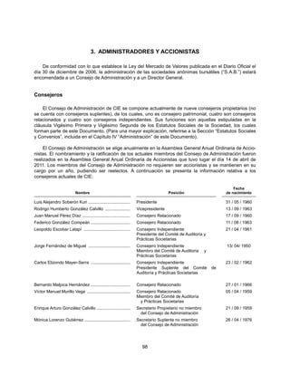 3. ADMINISTRADORES Y ACCIONISTAS

    De conformidad con lo que establece la Ley del Mercado de Valores publicada en el Diario Oficial el
día 30 de diciembre de 2006, la administración de las sociedades anónimas bursátiles (“S.A.B.”) estará
encomendada a un Consejo de Administración y a un Director General.


Consejeros

    El Consejo de Administración de CIE se compone actualmente de nueve consejeros propietarios (no
se cuenta con consejeros suplentes), de los cuales, uno es consejero patrimonial, cuatro son consejeros
relacionados y cuatro son consejeros independientes. Sus funciones son aquellas estipuladas en la
cláusula Vigésimo Primera y Vigésimo Segunda de los Estatutos Sociales de la Sociedad, los cuales
forman parte de este Documento. (Para una mayor explicación, referirse a la Sección “Estatutos Sociales
y Convenios”, incluida en el Capítulo IV “Administración” de este Documento).

     El Consejo de Administración se elige anualmente en la Asamblea General Anual Ordinaria de Accio-
nistas. El nombramiento y la ratificación de los actuales miembros del Consejo de Administración fueron
realizados en la Asamblea General Anual Ordinaria de Accionistas que tuvo lugar el día 14 de abril de
2011. Los miembros del Consejo de Administración no requieren ser accionistas y se mantienen en su
cargo por un año, pudiendo ser reelectos. A continuación se presenta la información relativa a los
consejeros actuales de CIE:

                                                                                                                   Fecha
                           Nombre                                                  Posición                    de nacimiento

Luis Alejandro Soberón Kuri ...................................   Presidente                                   31 / 05 / 1960
Rodrigo Humberto González Calvillo .....................          Vicepresidente                               13 / 09 / 1963
Juan Manuel Pérez Díaz ........................................   Consejero Relacionado                        17 / 09 / 1960
Federico González Compeán .................................       Consejero Relacionado                        11 / 08 / 1963
Leopoldo Escobar Latapí .......................................   Consejero Independiente                      21 / 04 / 1961
                                                                  Presidente del Comité de Auditoría y
                                                                  Prácticas Societarias
Jorge Fernández de Miguel ...................................     Consejero Independiente                      13/ 04/ 1950
                                                                  Miembro del Comité de Auditoría     y
                                                                  Prácticas Societarias
Carlos Elizondo Mayer-Serra .................................     Consejero Independiente                      23 / 02 / 1962
                                                                  Presidente Suplente del Comité          de
                                                                  Auditoría y Prácticas Societarias

Bernardo Malpica Hernández .................................      Consejero Relacionado                        27 / 01 / 1966
Víctor Manuel Murillo Vega ....................................   Consejero Relacionado                        05 / 04 / 1959
                                                                  Miembro del Comité de Auditoría
                                                                    y Prácticas Societarias
Enrique Arturo González Calvillo ............................     Secretario Propietario no miembro            21 / 09 / 1959
                                                                    del Consejo de Administración
Mónica Lorenzo Gutiérrez ......................................   Secretario Suplente no miembro               26 / 04 / 1976
                                                                    del Consejo de Administración




                                                                     98
 