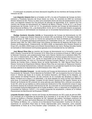 A continuación se presenta una breve descripción biográfica de los miembros del Consejo de Admi-
nistración de CIE:

     Luis Alejandro Soberón Kuri es el fundador de CIE y ha sido el Presidente del Consejo de Admi-
nistración y Presidente Ejecutivo del Grupo desde sus inicios. En diciembre de 2006 fue nombrado
Director General de CIE. Previa a su labor como empresario dentro del área del entretenimiento fuera de
casa, Luis Alejandro Soberón Kuri fue productor de películas de largometraje. El Sr. Soberón Kuri fue
miembro del Consejo de Administración de Teléfonos de México (Telmex), S.A.B de C.V. y de Grupo
Aeroportuario del Sureste, S.A.B. de C.V. Es actualmente miembro del Consejo de Administración de
Banco Nacional de México, S.A., y de América Móvil, S.A.B. de C.V. El Licenciado Soberón es egresado
de la Licenciatura en Administración de Empresas por la Universidad Iberoamericana de la Ciudad de
México.

     Rodrigo Humberto González Calvillo es Vicepresidente del Consejo de Administración de CIE
desde 2001 y funge como Director General de la división CIE Las Américas. El Sr. González Calvillo se
vincula al Grupo en 1990 al poner en marcha las operaciones de Venta de Boletos por Computadora,
S.A. de C.V., la compañía asociada en participación con Ticketmaster Group, Inc., de la cual fue Director
General hasta 1994. De 1994 a 2000 fungió como Director de Desarrollo de Negocios del Grupo y de la
División de Entretenimiento. Posteriormente, de 2000 a 2006, se desempeñó como Director General de
Grupo CIE y de 2006 a 2008 fungió como Director General Adjunto del mismo. Rodrigo González Calvillo
es licenciado en Administración de Empresas egresado de la Universidad del Sur de California.

    Juan Manuel Pérez Díaz es miembro del Consejo de Administración de la Compañía a partir de
2009 y Director Comercial de CIE Comercial. El Sr. Pérez Díaz se incorpora al Grupo en 1996 al ocupar
la Dirección Comercial, para posteriormente fungir como Director General de la subsidiaria Make Pro,
S.A. de C.V. Anteriormente, entre 1985 y 1994, se desempeña en diversos puestos directivos en empre-
sas como Productos Nacobre, S.A., donde es responsable de las áreas de Recursos Humanos y de
Ventas Internacionales; así como en The American Express Company (México), en la que funge como
Gerente de Cuentas Clave y Gerente Senior de Ventas Nacionales. En 1994, Manuel Pérez Díaz es
Director Comercial de Organización Britania. Manuel Pérez Díaz es Licenciado en Relaciones Industria-
les por la Universidad Iberoamericana, institución educativa en la cual además impartió de forma regular
diversas cátedras en el departamento de Administración entre 1983 y 1991.

     Federico González Compeán ha sido miembro del Consejo de Administración de CIE desde 1995.
Fue productor de Televisión, Premio Nacional de Periodismo 1987, por el programa Hoy en la Cultura de
Canal 11, Director del Teatro de la Ciudad, del Auditorio Nacional y del Palacio de los Deportes, así
como Director de OCESA Presenta: Ha sido productor de los musicales tipo Broadway La Bella y la
Bestia, Fantasma de la Ópera y Los Miserables, y de obras teatrales de menor formato como Mentiras,
entre otras. El Licenciado González Compeán ha sido Director General de CIE España, Director de la
División de Contenido de CIE productor de varias películas para AltaVista Films, entonces una subsidia-
ria de CIE, entre las que destaca su última producción Arráncame la Vida. Actualmente ocupa el cargo
de Director General de la División Internacional de CIE. Es Licenciado en Comunicaciones egresado de
la Universidad Autónoma Metropolitana de la Ciudad de México, tiene un diplomado en Fotografía por la
Universidad de California (“UCLA”), y ha cursado programas de actualización y estudio en el Instituto
Panamericano de Alta Dirección de Empresas (“IPADE”).

Leopoldo Escobar Latapí es miembro del Consejo de Administración de CIE a partir de abril de 2009.
Fue nombrado por la Asamblea de Accionistas de la Sociedad el 14 de abril de 2011, Presidente del
Comité de Auditoría y Prácticas Societarias de CIE. Egresado del Instituto Tecnológico Autónomo de
México (“ITAM”), es socio del Instituto Mexicano de Contadores Públicos, A.C., del Colegio de Contado-
res Públicos de México, A.C. y miembro de la International Fiscal Association. Cuenta con 26 años de
experiencia en consultoría fiscal tanto en firmas internacionales como mexicanas, como consultor
independiente al frente de la firma Escobar Latapí Consultores, S.C. Ha sido miembro del Comité


                                                   99
 