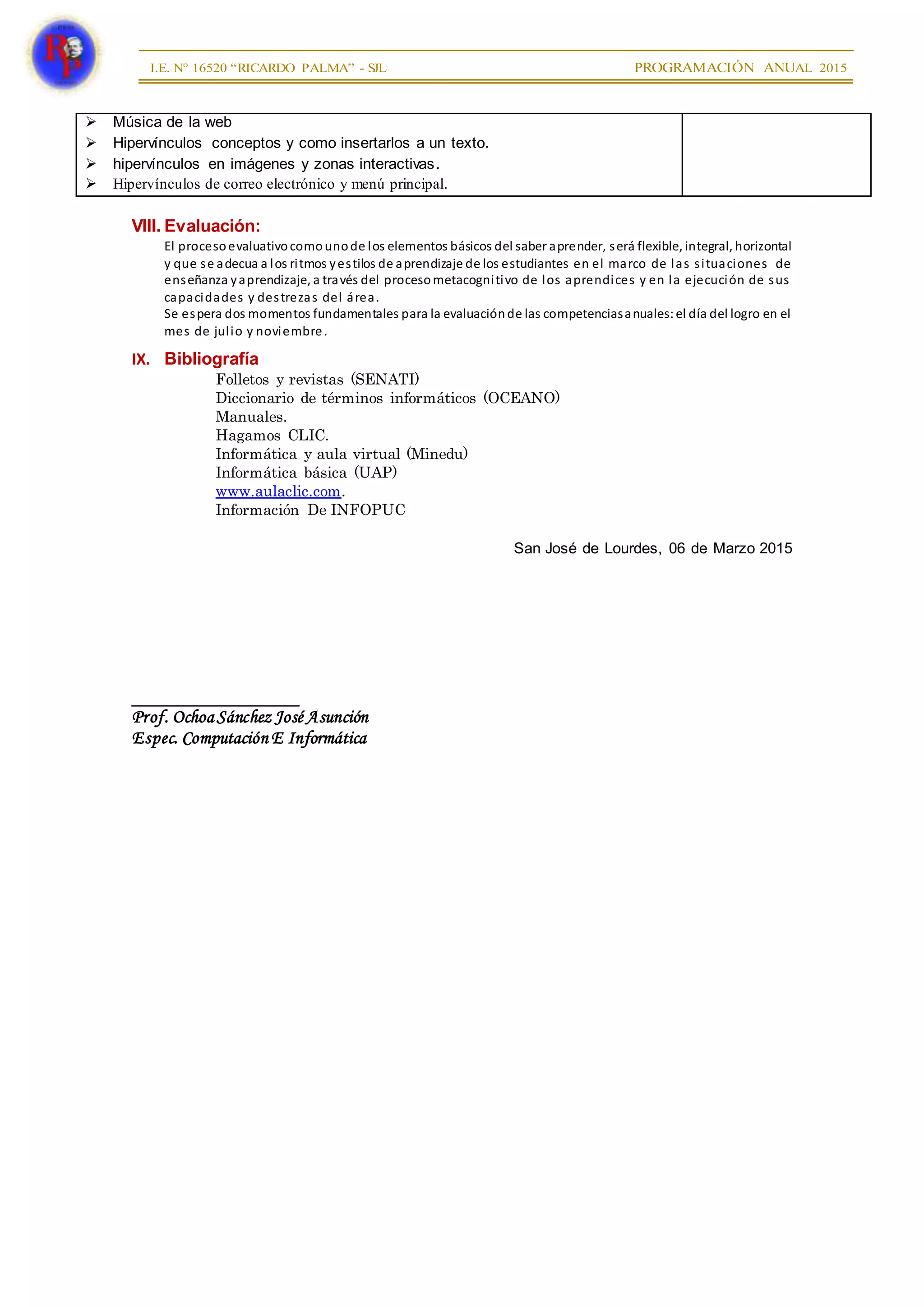  Música de la web
 Hipervínculos conceptos y como insertarlos a un texto.
 hipervínculos en imágenes y zonas interactivas.
 Hipervínculos de correo electrónico y menú principal.
VIII. Evaluación:
El procesoevaluativocomounode los elementos básicos del saber aprender, será flexible, integral, horizontal
y que se adecua a los ritmos yestilos de aprendizaje de los estudiantes en el marco de las situaciones de
enseñanza yaprendizaje, a través del procesometacognitivo de los aprendices y en la ejecución de sus
capacidades y destrezas del área.
Se espera dos momentos fundamentales para la evaluaciónde las competenciasanuales:el día del logro en el
mes de julio y noviembre.
IX. Bibliografía
Folletos y revistas (SENATI)
Diccionario de términos informáticos (OCEANO)
Manuales.
Hagamos CLIC.
Informática y aula virtual (Minedu)
Informática básica (UAP)
www.aulaclic.com.
Información De INFOPUC
San José de Lourdes, 06 de Marzo 2015
__________________
Prof. OchoaSánchez José Asunción
Espec. Computación E Informática
 