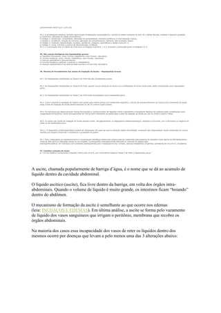 possivelmente menor que 1 (um) ano.
44.3. A encefalopatia hepática, também denominada encefalopatia portossistêmica, incluída na tabela constante do item 44.2 destas Normas, obedece à seguinte gradação:
a) Subclínica: alteração em testes psicométricos;
b) Estágio 1: desatenção, irritabilidade, alterações da personalidade, tremores periféricos e incoordenação motora;
c) Estágio 2: sonolência, redução da memória, alterações do comportamento, tremores, fala arrastada, ataxia;
d) Estágio 3: confusão, desorientação, amnésia, sonolência, nistagmo, hiporrefexia e rigidez muscular; e
e) Estágio 4: coma, midríase e postura de descerebração, arreflexia.
44.3.1. A pontuação leve na Tabela de Child inclui os Estágios Subclínico, 1 e 2, enquanto a pontuação grave os Estágios 3 e 4.
45. São causas etiológicas das hepatopatias graves:
a) hepatites fulminantes: virais, tóxicas, metabólicas, auto-imunes, vasculares;
b) cirroses hepáticas: virais, tóxicas, metabólicas, auto-imunes, vasculares;
c) doenças parasitárias e granulomatosas;
d) tumores hepáticos malignos: primários ou metastáticos;
e) doenças hepatobiliares e da vesícula biliar levando a cirrose biliar secundária.
46. Normas de Procedimento das Juntas de Inspeção de Saúde – Hepatopatias Graves
46.1. As hepatopatias classificadas na Classe A de Child não são consideradas graves.
46.2. As hepatopatias classificadas na Classe B de Child, quando houver presença de ascite e/ou encefalopatia de forma recidivante, serão consideradas como hepatopatia
grave.
46.3. As hepatopatias classificadas na Classe C de Child serão enquadradas como hepatopatia grave.
46.4. Como é possível a regressão de classes mais graves para menos graves com tratamento específico, o tempo de acompanhamento em licença para tratamento de saúde
pelas Juntas de Inspeção de Saúde deverá estender-se até 24 (vinte e quatro)meses.
46.5. Os indivíduos que desenvolveram formas fulminantes ou subfulminantes de hepatite e foram submetidos a transplante hepático de urgência serão considerados como
incapacitados temporários, sendo acompanhados em licença para tratamento de saúde pelas Juntas de Inspeção de Saúde por até 24 (vinte e quatro) meses.
46.6. Os laudos das Juntas de Inspeção de Saúde deverão conter, obrigatoriamente, os diagnósticos anatomopatológico, etiológico e funcional, com a afirmativa ou negativa de
tratar-se de hepatopatia grave.
46.6.1. O diagnóstico anatomopatológico poderá ser dispensado nos casos de contra-indicação médica formalizada, a exemplo das coagulopatias, sendo substituído por outros
exames que possam comprovar e caracterizar a gravidade do quadro.
46.7. Para o diagnóstico do hepatocarcinoma a comprovação histológica obtida pela biópsia pode ser substituída pela presença de elevados níveis séricos de alfa-fetoproteína
(mais de 400 ng/ml) e alterações típicas no eco-Doppler, na tomografia computadorizada helicoidal ou retenção do lipiodol após
arteriografia seletiva, em indivíduos com condições predisponentes para o hepatocarcinoma: cirroses, doenças metabólicas congênitas, portadores de vírus B e C, alcoólatras.
47. Constitui exemplo de laudo:
a) "Cirrose hepática conseqüente a hepatite crônica pelo vírus B, com insuficiência hepática Classe C de Child, é hepatopatia grave."
A ascite, chamada popularmente de barriga d’água, é o nome que se dá ao acumulo de
líquido dentro da cavidade abdominal.
O líquido ascítico (ascite), fica livre dentro da barriga, em volta dos órgãos intra-
abdominais. Quando o volume de líquido é muito grande, os intestinos ficam “boiando”
dentro do abdômen.
O mecanismo de formação da ascite é semelhante ao que ocorre nos edemas
(leia: INCHAÇOS E EDEMAS). Em última análise, a ascite se forma pelo vazamento
de líquido dos vasos sanguíneos que irrigam o peritônio, membrana que recobre os
órgãos abdominais.
Na maioria dos casos essa incapacidade dos vasos de reter os líquidos dentro dos
mesmos ocorre por doenças que levam a pelo menos uma das 3 alterações abaixo:
 