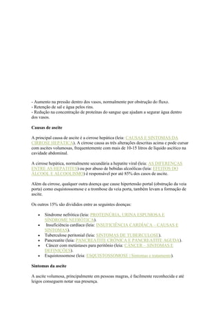 - Aumento na pressão dentro dos vasos, normalmente por obstrução do fluxo.
- Retenção de sal e água pelos rins.
- Redução na concentração de proteínas do sangue que ajudam a segurar água dentro
dos vasos.
Causas de ascite
A principal causa de ascite é a cirrose hepática (leia: CAUSAS E SINTOMAS DA
CIRROSE HEPÁTICA). A cirrose causa as três alterações descritas acima e pode cursar
com ascites volumosas, frequentemente com mais de 10-15 litros de líquido ascítico na
cavidade abdominal.
A cirrose hepática, normalmente secundária a hepatite viral (leia: AS DIFERENÇAS
ENTRE AS HEPATITES) ou por abuso de bebidas alcoólicas (leia: EFEITOS DO
ÁLCOOL E ALCOOLISMO) é responsável por até 85% dos casos de ascite.
Além da cirrose, qualquer outra doença que cause hipertensão portal (obstrução da veia
porta) como esquistossomose e a trombose da veia porta, também levam a formação de
ascite.
Os outros 15% são divididos entre as seguintes doenças:
Síndrome nefrótica (leia: PROTEINÚRIA, URINA ESPUMOSA E
SÍNDROME NEFRÓTICA).
Insuficiência cardíaca (leia: INSUFICIÊNCIA CARDÍACA – CAUSAS E
SINTOMAS).
Tuberculose peritonial (leia: SINTOMAS DE TUBERCULOSE).
Pancreatite (leia: PANCREATITE CRÔNICA E PANCREATITE AGUDA).
Câncer com metástases para peritônio (leia: CÂNCER – SINTOMAS E
DEFINIÇÕES).
Esquistossomose (leia: ESQUISTOSSOMOSE | Sintomas e tratamento).
Sintomas da ascite
A ascite volumosa, principalmente em pessoas magras, é facilmente reconhecida e até
leigos conseguem notar sua presença.
 