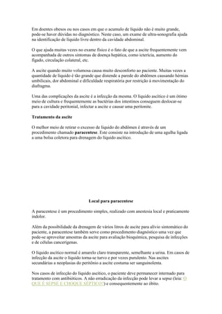 Em doentes obesos ou nos casos em que o acumulo de líquido não é muito grande,
pode-se haver dúvidas no diagnóstico. Neste caso, um exame de ultra-sonografia ajuda
na identificação de líquido livre dentro da cavidade abdominal.
O que ajuda muitas vezes no exame físico é o fato de que a ascite frequentemente vem
acompanhada de outros sintomas de doença hepática, como icterícia, aumento do
fígado, circulação colateral, etc.
A ascite quando muito volumosa causa muito desconforto ao paciente. Muitas vezes a
quantidade de líquido é tão grande que distende a parede do abdômen causando hérnias
umbilicais, dor abdominal e dificuldade respiratória por restrição à movimentação do
diafragma.
Uma das complicações da ascite é a infecção da mesma. O líquido ascítico é um ótimo
meio de cultura e frequentemente as bactérias dos intestinos conseguem deslocar-se
para a cavidade peritonial, infectar a ascite e causar uma peritonite.
Tratamento da ascite
O melhor meio de retirar o excesso de líquido do abdômen é através de um
procedimento chamado paracentese. Este consiste na introdução de uma agulha ligada
a uma bolsa coletora para drenagem do líquido ascítico.
Local para paracentese
A paracentese é um procedimento simples, realizado com anestesia local e praticamente
indolor.
Além da possibilidade da drenagem de vários litros de ascite para alívio sintomático do
paciente, a paracentese também serve como procedimento diagnóstico uma vez que
pode-se aproveitar amostras da ascite para avaliação bioquímica, pesquisa de infecções
e de células cancerígenas.
O líquido ascítico normal é amarelo claro transparente, semelhante a urina. Em casos de
infecção da ascite o líquido torna-se turvo e por vezes purulento. Nas ascites
secundárias a neoplasias do peritônio a ascite costuma ser sanguinolenta.
Nos casos de infecção do líquido ascítico, o paciente deve permanecer internado para
tratamento com antibióticos. A não erradicação da infecção pode levar a sepse (leia: O
QUE É SEPSE E CHOQUE SÉPTICO?) e consequentemente ao óbito.
 