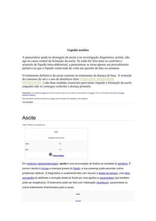 Líquido ascítico
A paracentese ajuda na drenagem da ascite e na investigação diagnóstica, porém, não
age na causa central da formação da ascite. Se nada for feito para se controlar o
acumulo de líquido intra-abdominal, a paracentese se torna apenas um procedimento
paliativo já que o líquido estará todo de volta em questão de dias ou semanas.
O tratamento definitivo da ascite consiste no tratamento da doença de base. A restrição
do consumo de sal e o uso de diuréticos (leia: PARA QUE SERVEM OS
DIURÉTICOS ?) são duas medidas essenciais para tentar impedir a formação de ascite
enquanto não se consegue controlar a doença primária.
Paracentese é um procedimento médico que envolve a punção de fluido de uma cavidade do corpo através de uma agulha. O termo é mais utilizado para punção da cavidade
peritoneal noabdômen.
Este procedimento é utilizado em pacientes com ascite e pode ter finalidade tanto diagnóstica, como terapêutica.
Ver também
Ascite
Origem: Wikipédia, a enciclopédia livre.
Ascite
Classificação e recursos externos
CID-10 R18
CID-9 789.5
Aviso médico
Em medicina (gastroenterologia), ascite é uma acumulação de fluidos na cavidade do peritônio. É
comum devido à cirrose e doenças graves do fígado, e sua presença pode esconder outros
problemas médicos. O diagnóstico é usualmente feito com recurso a testes de sangue, uma ultra-
sonografia do abdómen e remoção direta do fluido por uma agulha ou paracentese (que também
pode ser terapêutica). O tratamento pode ser feito com medicação (diuréticos), paracentesis ou
outros tratamentos directionados para a causa.
Índice
[esconder]
 