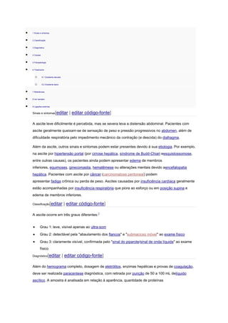 1 Sinais e sintomas
2 Classificação
3 Diagnóstico
4 Causas
5 Fisiopatologia
6 Tratamento
o 6.1 Gradiente elevado
o 6.2 Gradiente baixo
7 Referências
8 Ver também
9 Ligações externas
Sinais e sintomas[editar | editar código-fonte]
A ascite leve dificilmente é percebida, mas se severa leva a distensão abdominal. Pacientes com
ascite geralmente queixam-se de sensação de peso e pressão progressivos no abdomen, além de
dificuldade respiratória pelo impedimento mecânico da contração (e descida) do diafragma.
Além da ascite, outros sinais e sintomas podem estar presentes devido à sua etiologia. Por exemplo,
na ascite por hipertensão portal (por cirrose hepática, síndrome de Budd-Chiari eesquistossomose,
entre outras causas), os pacientes ainda podem apresentar edema de membros
inferiores, equimoses, ginecomastia, hematêmese ou alterações mentais devido aencefalopatia
hepática. Pacientes com ascite por câncer (carcinomatose peritoneal) podem
apresentar fadiga crônica ou perda de peso. Ascites causadas por insuficiência cardíaca geralmente
estão acompanhadas por insuficiência respiratória que piora ao esforço ou em posição supina e
edema de membros inferiores.
Classificação[editar | editar código-fonte]
A ascite ocorre em três graus diferentes:1
Grau 1: leve, visível apenas ao ultra-som
Grau 2: detectável pela "abaulamento dos flancos" e "submacicez móvel" ao exame físico
Grau 3: claramente visível, confirmada pelo "sinal do piparote/sinal de onda líquida" ao exame
físico
Diagnóstico[editar | editar código-fonte]
Além do hemograma completo, dosagem de eletrólitos, enzimas hepáticas e provas de coagulação,
deve ser realizada paracentese diagnóstica, com retirada por punção de 50 a 100 mL delíquido
ascítico. A amostra é analisada em relação à aparência, quantidade de proteínas
 