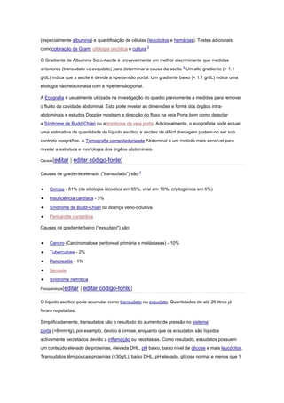 (especialmente albumina) e quantificação de células (leucócitos e hemácias). Testes adicionais,
comocoloração de Gram, citologia oncótica e cultura.2
O Gradiente de Albumina Soro-Ascite é provavelmente um melhor discriminante que medidas
anteriores (transudato vs exsudato) para determinar a causa da ascite.3
Um alto gradiente (> 1.1
g/dL) indica que a ascite é devida a hpertensão portal. Um gradiente baixo (< 1.1 g/dL) indica uma
etiologia não relacionada com a hipertensão portal.
A Ecografia é usualmente utilizada na investigação do quadro previamente a medidas para remover
o fluido da cavidade abdominal. Esta pode revelar as dimensões e forma dos órgãos intra-
abdominais e estudos Doppler mostram a direcção do fluxo na veia Porta bem como detectar
a Síndrome de Budd-Chiari ou a trombose da veia porta. Adicionalmente, o ecografista pode ectuar
uma estimativa da quantidade de líquido ascítico e ascites de difícil drenagem podem-no ser sob
controlo ecográfico. A Tomografia computadorizada Abdominal é um método mais sensível para
revelar a estrutura e morfologia dos órgãos abdominais.
Causas[editar | editar código-fonte]
Causas de gradiente elevado ("transudado") são:2
Cirrose - 81% (de etiologia alcoólica em 65%, viral em 10%, criptogénica em 6%)
Insuficiência cardíaca - 3%
Síndrome de Budd-Chiari ou doença veno-oclusiva
Pericardite constritiva
Causas de gradiente baixo ("exsudato") são:
Cancro (Carcinomatose peritoneal primária e metástases) - 10%
Tuberculose - 2%
Pancreatite - 1%
Serosite
Síndrome nefrótica
Fisiopatologia[editar | editar código-fonte]
O líquido ascítico pode acumular como transudato ou exsudato. Quantidades de até 25 litros já
foram registadas.
Simplificadamente, transudatos são o resultado do aumento de pressão no sistema
porta (>8mmHg), por exemplo, devido à cirrose, enquanto que os exsudatos são líquidos
activamente secretados devido a inflamação ou neoplasias. Como resultado, exsudatos possuem
um conteúdo elevado de proteínas, elevada DHL, pH baixo, baixo nível de glicose e mais leucócitos.
Transudatos têm poucas proteínas (<30g/L), baixo DHL, pH elevado, glicose normal e menos que 1
 