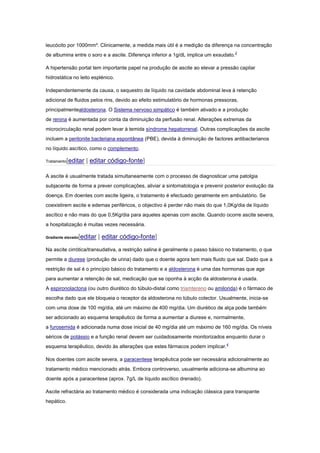 leucócito por 1000mm³. Clinicamente, a medida mais útil é a medição da diferença na concentração
de albumina entre o soro e a ascite. Diferença inferior a 1g/dL implica um exsudato.2
A hipertensão portal tem importante papel na produção de ascite ao elevar a pressão capilar
hidrostática no leito esplénico.
Independentemente da causa, o sequestro de líquido na cavidade abdominal leva à retenção
adicional de fluidos pelos rins, devido ao efeito estimulatório de hormonas pressoras,
principalmentealdosterona. O Sistema nervoso simpático é também ativado e a produção
de renina é aumentada por conta da diminuição da perfusão renal. Alterações extremas da
microcirculação renal podem levar à temida síndrome hepatorrenal. Outras complicações da ascite
incluem a peritonite bacteriana espontânea (PBE), devida à diminuição de factores antibacterianos
no líquido ascítico, como o complemento.
Tratamento[editar | editar código-fonte]
A ascite é usualmente tratada simultaneamente com o processo de diagnosticar uma patolgia
subjacente de forma a prever complicações, aliviar a sintomatologia e prevenir posterior evolução da
doença. Em doentes com ascite ligeira, o tratamento é efectuado geralmente em ambulatório. Se
coexistirem ascite e edemas periféricos, o objectivo é perder não mais do que 1,0Kg/dia de líquido
ascítico e não mais do que 0,5Kg/dia para aqueles apenas com ascite. Quando ocorre ascite severa,
a hospitalização é muitas vezes necessária.
Gradiente elevado[editar | editar código-fonte]
Na ascite cirrótica/transudativa, a restrição salina é geralmente o passo básico no tratamento, o que
permite a diurese (produção de urina) dado que o doente agora tem mais fluido que sal. Dado que a
restrição de sal é o princípio básico do tratamento e a aldosterona é uma das hormonas que age
para aumentar a retenção de sal, medicação que se oponha à acção da aldosterona é usada.
A espironolactona (ou outro diurético do túbulo-distal como triamtereno ou amilorida) é o fármaco de
escolha dado que ele bloqueia o receptor da aldosterona no túbulo colector. Usualmente, inicia-se
com uma dose de 100 mg/dia, até um máximo de 400 mg/dia. Um diurético de alça pode também
ser adicionado ao esquema terapêutico de forma a aumentar a diurese e, normalmente,
a furosemida é adicionada numa dose inicial de 40 mg/dia até um máximo de 160 mg/dia. Os níveis
séricos de potássio e a função renal devem ser cuidadosamente monitorizados enquanto durar o
esquema terapêutico, devido às alterações que estes fármacos podem implicar.4
Nos doentes com ascite severa, a paracentese terapêutica pode ser necessária adicionalmente ao
tratamento médico mencionado atrás. Embora controverso, usualmente adiciona-se albumina ao
doente após a paracentese (aprox. 7g/L de líquido ascítico drenado).
Ascite refractária ao tratamento médico é considerada uma indicação clássica para transpante
hepático.
 