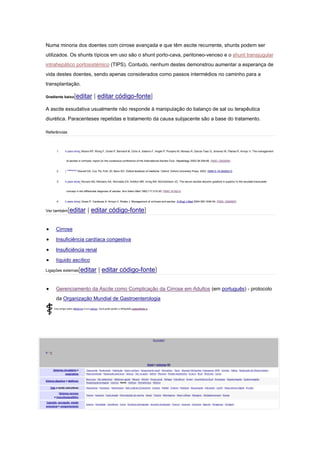 Numa minoria dos doentes com cirrose avançada e que têm ascite recurrente, shunts podem ser
utilizados. Os shunts típicos em uso são o shunt porto-cava, peritoneo-venoso e o shunt transjugular
intrahepático portosistémico (TIPS). Contudo, nenhum destes demonstrou aumentar a esperança de
vida destes doentes, sendo apenas considerados como passos intermédios no caminho para a
transplantação.
Gradiente baixo[editar | editar código-fonte]
A ascite exsudativa usualmente não responde à manipulação do balanço de sal ou terapêutica
diurética. Paracenteses repetidas e tratamento da causa subjacente são a base do tratamento.
Referências
1. Ir para cima↑ Moore KP, Wong F, Gines P, Bernardi M, Ochs A, Salerno F, Angeli P, Porayko M, Moreau R, Garcia-Tsao G, Jimenez W, Planas R, Arroyo V. The management
of ascites in cirrhosis: report on the consensus conference of the International Ascites Club. Hepatology 2003;38:258-66. PMID 12830009.
2. ↑ Ir para:a b c
Warrell DA, Cox TN, Firth JD, Benz ED. Oxford textbook of medicine. Oxford: Oxford University Press, 2003. ISBN 0-19-262922-0.
3. Ir para cima↑ Runyon BA, Montano AA, Akriviadis EA, Antillon MR, Irving MA, McHutchison JG. The serum-ascites albumin gradient is superior to the exudate-transudate
concept in the differential diagnosis of ascites. Ann Intern Med 1992;117:215-20. PMID 1616215.
4. Ir para cima↑ Gines P, Cardenas A, Arroyo V, Rodes J. Management of cirrhosis and ascites. N Engl J Med 2004;350:1646-54. PMID 15084697.
Ver também[editar | editar código-fonte]
Cirrose
Insuficiência cardíaca congestiva
Insuficiência renal
líquido ascítico
Ligações externas[editar | editar código-fonte]
Gerenciamento da Ascite como Complicação da Cirrose em Adultos (em português) - protocolo
da Organização Mundial de Gastroenterologia
Este artigo sobre Medicina é um esboço. Você pode ajudar a Wikipédia expandindo-o.
[Esconder]
v •
e
Sinais e sintomas (R)
Sistemas circulatório e
respiratório
Taquicardia - Bradicardia - Palpitação - Sopro cardíaco - Sangramento nasal - Hemoptise - Tosse - Dispneia (Ortopneia, Trepopneia, DPN) - Estridor - Sibilos - Respiração de Cheyne-Stokes -
Hiperventilação - Respiração pela boca - Soluços - Dor no peito - Asfixia - Pleurisia - Parada respiratória - Escarro - Bruit - Rinorreia - Coriza
Sistema digestivo e abdômen
Boca seca - Dor abdominal - Abdômen agudo - Náusea - Vômito - Pirose (azia) - Disfagia - Flatulência - Arroto - Incontinência fecal - Encoprese - Hepatomegalia - Esplenomegalia -
Hepatoesplenomegalia - Icterícia - Ascite - Halitose - Hematêmese - Melena
Pele e tecido subcutâneo Hipoestesia - Parestesia - Hiperestesia - Rash cutâneo (Exantema) - Cianose - Palidez - Eritema - Petéquia - Descamação - Induração - Cacifo - Hipocratismo digital - Prurido
Sistemas nervoso
e musculoesquelético
Tremor - Espasmo - Fasciculação - Perturbações da marcha - Ataxia - Tetania - Meningismo - Hiper-reflexia - Nistagmo - Disdiadococinesia - Bocejo
Cognição, percepção, estado
emocional e comportamento
Astenia - Ansiedade - Sonolência - Coma - Amnésia anterógrada - Amnésia retrógrada - Tontura - Anosmia - Parosmia - Ageusia - Parageusia - Vertigem
 