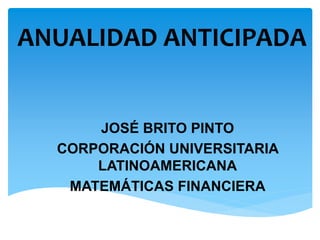 ANUALIDAD ANTICIPADA
JOSÉ BRITO PINTO
CORPORACIÓN UNIVERSITARIA
LATINOAMERICANA
MATEMÁTICAS FINANCIERA
 