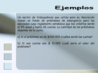 Ejemplos Un sector de trabajadores que cotiza para su Asociación tienen un fondo de préstamos de emergencia para los asociados cuyo reglamento establece que los créditos serán al 9% anual y hasta 36 cuotas. La cantidad de los préstamos depende de la cuota. a) Si el préstamo es de $300.000 ¿cuáles serán las cuotas? b) Si sus cuotas son $ 12.000 ¿cuál sería el valor del préstamo? 