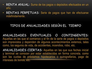 • RENTA ANUAL: Suma de los pagos o depósitos efectuados en un
  año.
• RENTAS PERPETUAS: Serie de pagos que han de efectuarse
  indefinidamente.


      TIPOS DE ANUALIDADES SEGÚN EL TIEMPO


ANUALIDADES EVENTUALES O CONTINGENTES:
Aquellas en las que el comienzo y el fin de la serie de pagos o depósitos
son imprevistos y dependen de algunos acontecimientos externos, tales
como, los seguros de vida, de accidentes, incendios, robo, etc.
ANUALIDADES CIERTAS: Aquellas en las que sus fechas inicial
y terminal se conocen por estar establecidas en forma concreta, como
son las cuotas de préstamos hipotecarios o quirografarios, pago de
intereses de bonos, etc.
 