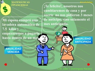 MATEMÁTICAS
FINANCIERAS
Anualidades
L.M. José T. Domínguez Navarro
Mi esposa compró una
lavadora automática de
7.5 kilos y
empezaremos a pagarla
hasta dentro de un mes.
¡Te felicito!, nosotros nos
cambiaremos de casa y por
suerte no nos pidieron 3 meses
de anticipo, sino solamente el
mes anticipado.
ANUALIDAD
ANTICIPADA
ANUALIDAD
VENCIDA
 
