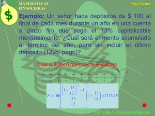MATEMÁTICAS
FINANCIERAS
Anualidades
L.M. José T. Domínguez Navarro
Ejemplo: Un señor hace depósitos de $ 100 al
final de cada mes durante un año en una cuenta
a plazo fijo que paga el 13% capitalizable
mensualmente. ¿Cuál será el monto acumulado
al término del año, pero sin incluir el último
depósito (12vo. pago)?
15.1174
12
13.
1
12
13.
1
12
13.
1
100
11




























F
Click o [Enter] para ver el resultado.
 