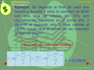 MATEMÁTICAS
FINANCIERAS
Anualidades
L.M. José T. Domínguez Navarro
Ejemplo: Se deposita al final de cada tres
meses y durante 2 años la cantidad de $350
con una tasa de interés del 13% con
capitalización trimestral en el prime año, y
durante el segundo año la tasa cambia al
13.5%, ¿cuál será el monto de las inversión
al final del plazo?


















































4
135.
1
4
135.
1
350
4
135.
1
4
13.
1
4
13.
1
350
4
4
4
F
F = 3,150.91
Click o [Enter] para ver el resultado.
 