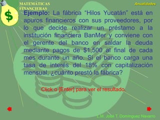 MATEMÁTICAS
FINANCIERAS
Anualidades
L.M. José T. Domínguez Navarro
Ejemplo: La fábrica “Hilos Yucatán” está en
apuros financieros con sus proveedores, por
lo que decide realizar un préstamo a la
institución financiera BanMer y conviene con
el gerente del banco en saldar la deuda
mediante pagos de $1,500 al final de cada
mes durante un año. Si el banco carga una
tasa de interés del 18% con capitalización
mensual, ¿cuánto prestó la fábrica?
Click o [Enter] para ver el resultado.
 