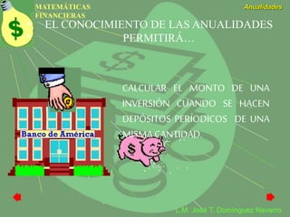MATEMÁTICAS
FINANCIERAS
Anualidades
L.M. José T. Domínguez Navarro
EL CONOCIMIENTO DE LAS ANUALIDADES
PERMITIRÁ…
CALCULAR EL MONTO DE UNA
INVERSIÓN CUANDO SE HACEN
DEPÓSITOS PERÍODICOS DE UNA
MISMA CANTIDAD.
 