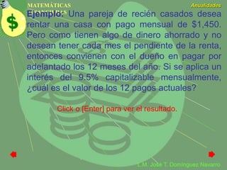MATEMÁTICAS
FINANCIERAS
Anualidades
L.M. José T. Domínguez Navarro
Ejemplo: Una pareja de recién casados desea
rentar una casa con pago mensual de $1,450.
Pero como tienen algo de dinero ahorrado y no
desean tener cada mes el pendiente de la renta,
entonces convienen con el dueño en pagar por
adelantado los 12 meses del año. Si se aplica un
interés del 9.5% capitalizable mensualmente,
¿cuál es el valor de los 12 pagos actuales?
Click o [Enter] para ver el resultado.
 