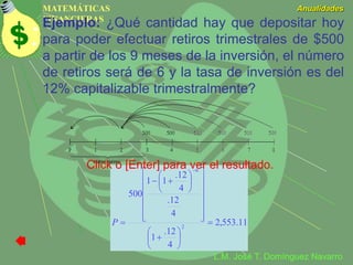 MATEMÁTICAS
FINANCIERAS
Anualidades
L.M. José T. Domínguez Navarro
Ejemplo: ¿Qué cantidad hay que depositar hoy
para poder efectuar retiros trimestrales de $500
a partir de los 9 meses de la inversión, el número
de retiros será de 6 y la tasa de inversión es del
12% capitalizable trimestralmente?
11.553,2
4
12.
1
4
12.
4
12.
11
500
2
6































P
Click o [Enter] para ver el resultado.
 
