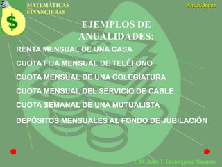 MATEMÁTICAS
FINANCIERAS
Anualidades
L.M. José T. Domínguez Navarro
EJEMPLOS DE
ANUALIDADES:
CUOTA FIJA MENSUAL DE TELÉFONO
CUOTA MENSUAL DE UNA COLEGIATURA
CUOTA MENSUAL DEL SERVICIO DE CABLE
CUOTA SEMANAL DE UNA MUTUALISTA
DEPÓSITOS MENSUALES AL FONDO DE JUBILACIÓN
RENTA MENSUAL DE UNA CASA
 