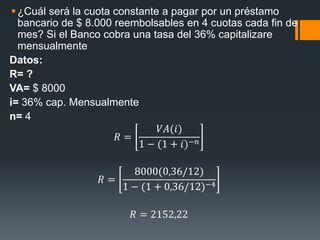 ¿Cuál será la cuota constante a pagar por un préstamo
bancario de $ 8.000 reembolsables en 4 cuotas cada fin de
mes? Si el Banco cobra una tasa del 36% capitalizare
mensualmente
Datos:
R= ?
VA= $ 8000
i= 36% cap. Mensualmente
n= 4
𝑅 =
𝑉𝐴(𝑖)
1 − (1 + 𝑖)−𝑛
𝑅 =
8000(0,36/12)
1 − (1 + 0,36/12)−4
𝑅 = 2152,22
 