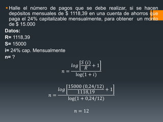  Halle el número de pagos que se debe realizar, si se hacen
depósitos mensuales de $ 1118,39 en una cuenta de ahorros que
paga el 24% capitalizable mensualmente, para obtener un monto
de $ 15.000
Datos:
R= 1118,39
S= 15000
i= 24% cap. Mensualmente
n= ?
𝑛 =
𝑙𝑜𝑔
𝑆 (𝑖)
𝑅
+ 1
log(1 + 𝑖)
𝑛 =
𝑙𝑜𝑔
15000 (0,24/12)
1118,19
+ 1
log(1 + 0,24/12)
𝑛 = 12
 