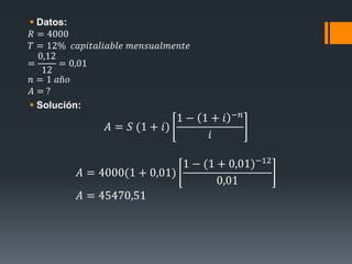 Datos:
𝑅 = 4000
𝑇 = 12% 𝑐𝑎𝑝𝑖𝑡𝑎𝑙𝑖𝑎𝑏𝑙𝑒 𝑚𝑒𝑛𝑠𝑢𝑎𝑙𝑚𝑒𝑛𝑡𝑒
=
0,12
12
= 0,01
𝑛 = 1 𝑎ñ𝑜
𝐴 = ?
 Solución:
𝐴 = 𝑆 (1 + 𝑖)
1 − 1 + 𝑖 −𝑛
𝑖
𝐴 = 4000(1 + 0,01)
1 − (1 + 0,01)−12
0,01
𝐴 = 45470,51
 