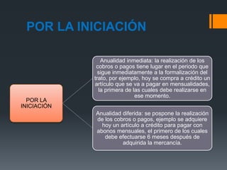 POR LA INICIACIÓN
POR LA
INICIACIÓN
Anualidad inmediata: la realización de los
cobros o pagos tiene lugar en el periodo que
sigue inmediatamente a la formalización del
trato, por ejemplo, hoy se compra a crédito un
artículo que se va a pagar en mensualidades,
la primera de las cuales debe realizarse en
ese momento.
Anualidad diferida: se pospone la realización
de los cobros o pagos, ejemplo se adquiere
hoy un artículo a crédito para pagar con
abonos mensuales, el primero de los cuales
debe efectuarse 6 meses después de
adquirida la mercancía.
 