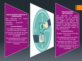 ANUALIDADES SIMPLES U
ORDINARIAS
Son utilizadas con mayor
frecuencia en la
actividad financiera y
comercial.
Características:
Los pagos se realizan al final
de cada intervalo de Pago
Se conoce, las fechas de inicio
y término del plazo de la
anualidad
Las capitalizaciones coinciden
con el intervalo de pago
El plazo inicia con la firma del
convenio
ANUALIDADES
ANTICIPADAS
Son utilizadas con menor
frecuencia en la actividad
financiera y comercial ya que
los pagos se hacen por
anticipado. En el caso de una
cuenta de depósitos estos se
hacen a inicio del convenio y
así sucesivamente hasta el
final del convenio
Características:
El plazo inicia con la firma del
convenio
Las capitalizaciones coinciden
con el intervalo de pago
Los pagos se realizan al inicio
de cada intervalo de pago
Se conoce las fechas de inicio
y término del plazo de la
anualidad
 