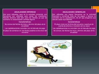 ANUALIDADES DIFERIDAS
Son poco utilizadas, pero en la actividad comercial, con
frecuencia son utilizadas para vaciar los inventarios.
Resulta atractivo este plan para los clientes ya que de
momento no desembolsan cantidad alguna
Características:
Se conoce las fechas de inicio y término del plazo de la
anualidad
Las capitalizaciones coinciden con el intervalo de pago
El plazo da comienzo en una fecha posterior al de inicio del
convenio
ANUALIDADES GENERALES
Son utilizadas con menor frecuencia en la actividad
financiera y comercial. Esto es, los pagos o abonos no
coinciden con la capitalización, de ahí que tengamos que
calcular tasas equivalentes.
Características
El plazo inicia con la firma del convenio o apertura de
cuenta de ahorros o inversión (en su caso)
Las capitalizaciones no coinciden con el intervalo de pago
Se conoce, las fechas de inicio y término del plazo de la
anualidad
 