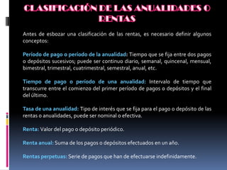 Antes de esbozar una clasificación de las rentas, es necesario definir algunos
conceptos:

Período de pago o período de la anualidad: Tiempo que se fija entre dos pagos
o depósitos sucesivos; puede ser continuo diario, semanal, quincenal, mensual,
bimestral, trimestral, cuatrimestral, semestral, anual, etc.

Tiempo de pago o período de una anualidad: Intervalo de tiempo que
transcurre entre el comienzo del primer período de pagos o depósitos y el final
del último.

Tasa de una anualidad: Tipo de interés que se fija para el pago o depósito de las
rentas o anualidades, puede ser nominal o efectiva.

Renta: Valor del pago o depósito periódico.

Renta anual: Suma de los pagos o depósitos efectuados en un año.

Rentas perpetuas: Serie de pagos que han de efectuarse indefinidamente.
 