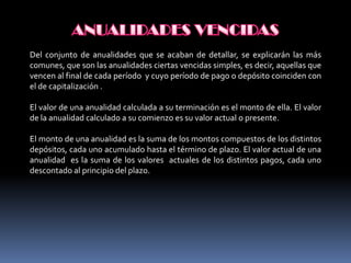 Del conjunto de anualidades que se acaban de detallar, se explicarán las más
comunes, que son las anualidades ciertas vencidas simples, es decir, aquellas que
vencen al final de cada período y cuyo período de pago o depósito coinciden con
el de capitalización .

El valor de una anualidad calculada a su terminación es el monto de ella. El valor
de la anualidad calculado a su comienzo es su valor actual o presente.

El monto de una anualidad es la suma de los montos compuestos de los distintos
depósitos, cada uno acumulado hasta el término de plazo. El valor actual de una
anualidad es la suma de los valores actuales de los distintos pagos, cada uno
descontado al principio del plazo.
 
