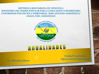 Lic. Morelia Subero
Unidad Curricular:
Operaciones Financieras
REPÚBLICA BOLIVARIANA DE VENEZUELA
MINISTERIO DEL PODER POPULAR PARA LA EDUCACIÓN UNIVERSITARIA
UNIVERSIDAD POLITÉCNICA TERRITORIAL “JOSÉ ANTONIO ANZOÁTEGUI “
ANACO, EDO. ANZOATEGUI
 