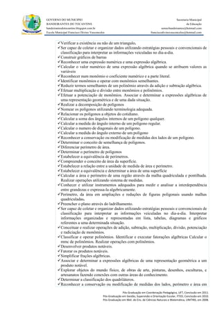 GOVERNO DO MUNICIPIO                                                                                Secretaria Municipal
BANDEIRANTES DO TOCANTINS                                                                                   da Educação
bandeirantesdotocantins.blogspot.com.br                                                  semecbandeirantes@hotmail.com
Escola Municipal Francisco Divino Vasconcelos                                   franciscodivinovasconcelos@hotmail.com


        Verificar a existência ou não de um triangulo.
        Ser capaz de coletar e organizar dados utilizando estratégias pessoais e convencionais de
         classificação para interpretar as informações veiculadas no dia-a-dia.
        Construir gráficos de barras
        Reconhecer uma expressão numérica e uma expressão algébrica.
        Calcular o valor numérico de uma expressão algébrica quando se atribuem valores as
         variáveis
        Reconhecer num monômio o coeficiente numérico e a parte literal.
        Identificar monômios e operar com monômios semelhantes.
        Reduzir termos semelhantes de um polinômio através da adição e subtração algébrica.
        Efetuar multiplicação e divisão entre monômios e polinômios.
        Efetuar a potenciação de monômios. Associar e determinar a expressões algébricas de
         uma representação geométrica e de uma dada situação.
        Realizar a decomposição de polígonos
        Nomear os polígonos utilizando terminologia adequada.
        Relacionar os polígonos a objetos do cotidiano.
        Calcular a soma dos ângulos internos de um polígono qualquer.
        Calcular a medida do ângulo interno de um polígono regular.
        Calcular o numero de diagonais de um polígono.
        Calcular a medida do ângulo externo de um polígono
        Reconhecer a conservação ou modificação de medidas dos lados de um polígono.
        Determinar o conceito de semelhança de polígonos.
        Diferenciar perímetro de área.
        Determinar o perímetro de polígonos
        Estabelecer a equivalência de perímetros.
        Compreender o conceito de área da superfície.
        Estabelecer a relação entre a unidade de medida de área e perímetro.
        Estabelecer a equivalência e determinar a área de uma superfície
        Calcular a área e perímetro de uma região através da malha quadriculada e pontilhada.
         Realizar operações utilizando sistema de medidas.
        Conhecer e utilizar instrumentos adequados para medir e analisar a interdependência
         entre grandezas e expressa-la algebricamente.
        Perímetro, da área em ampliações e reduções de figuras poligonais usando malhas
         quadriculadas.
        Preencher o plano através do ladrilhamento.
        Ser capaz de coletar e organizar dados utilizando estratégias pessoais e convencionais de
         classificação para interpretar as informações veiculadas no dia-a-dia. Interpretar
         informações organizadas e representadas em lista, tabelas, diagramas e gráficos
         referentes a uma determinada situação.
        Conceituar e realizar operações de adição, subtração, multiplicação, divisão, potenciação
         e radiciação de monômios.
        Classificar e operar polinômios. Identificar e executar fatorações algébricas Calcular o
         mmc de polinômios. Realizar operações com polinômios.
        Desenvolver produtos notáveis.
        Fatorar os produtos notáveis.
        Simplificar frações algébricas.
        Associar e determinar a expressões algébricas de uma representação geométrica a um
         produto notável.
        Explorar objetos do mundo físico, de obras de arte, pinturas, desenhos, esculturas, e
         artesanatos fazendo conexões com outras áreas do conhecimento.
        Determinar a classificação dos quadriláteros.
        Reconhecer a conservação ou modificação de medidas dos lados, perímetro e área em
                                                         Pós-Graduação em Coordenação Pedagógica, UFT, Conclusão em 2011.
                                           Pós-Graduação em Gestão, Supervisão e Orientação Escolar, FTED, Conclusão em 2010.
                                           Pós-Graduação em Met. do Ens. de Ciências Naturais e Matemática, UNITINS, em 2008.
 