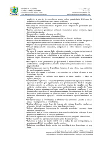 GOVERNO DO MUNICIPIO                                                                                Secretaria Municipal
BANDEIRANTES DO TOCANTINS                                                                                   da Educação
bandeirantesdotocantins.blogspot.com.br                                                  semecbandeirantes@hotmail.com
Escola Municipal Francisco Divino Vasconcelos                                   franciscodivinovasconcelos@hotmail.com


         ampliações e reduções de quadriláteros usando malhas quadriculadas. Utilizar-se das
         propriedades dos quadriláteros para resolver problemas.
        Identificar e construir a bissetriz, alturas e as medianas de um triângulo.
        Utilizar-se dos conceitos relativos a diagonais, lados e ângulos nos quadriláteros para
         resolver problemas diversos.
        Realizar construções geométricas utilizando instrumentos como: compasso, régua,
         transferidor e esquadro.
        Compreender o conceito volume de um sólido.
        Estabelecer as equivalências de volumes de sólidos
        Realizar transformações das unidades de medidas em situações problemas.
        Resolver situações-problema que envolva cálculo do volume de sólido. Interpretar e
         resolver problemas com as unidades de medidas usadas no calculo do volume.
        Explorar situações problemas utilizando-se das unidades de medida padrão de volume.
        Utilizar adequadamente calculadora, computador e outros recursos tecnológicos
         disponíveis.
        Ser capaz de coletar e organizar dados utilizando estratégias pessoais e convencionais de
         classificação para interpretar as informações veiculadas no dia-a-dia.
        Construir o conceito de probabilidade e sua aplicação na resolução de situações-
         problema simples, identificando sucessos possíveis, sucessos seguros e as situações de
         sorte.
        Ser capaz de fazer agrupamentos que possibilitam o desenvolvimento do raciocínio
         combinatório e a compreensão do princípio multiplicativo para sua aplicação no cálculo
         de probabilidade
        Identificar possíveis maneiras de combinar elementos de uma coleção e de contabilizá-
         los usando estratégias pessoais
        Interpretar informações organizadas e representadas em gráficos referentes a uma
         determinada situação.
        Explorar situações do cotidiano onde aparece de forma implícita a noção de
         equação(Balanças)
        Compreender o significado e solucionar problemas que envolvam equações e sistema de
         equações do primeiro grau algebricamente e ou geometricamente. Resolver situações-
         problema, presentes no cotidiano, que envolvam sistemas de equações com duas
         variáveis. Ler, interpretar e resolver problemas usando sistema de equações do 1º grau.
         Elaborar e resolver situações envolvendo equações e sistemas de equações do 1º grau
         Compreender o significado da resolução das equações e sistemas de equações do 1ºgrau.
         Representar geometricamente no plano cartesiano, equações do 1º grau com duas
         variáveis e do sistema de equações. Classificar os sistema de equação com base e sua
         solução.
        Diferenciar círculo e circunferência e determinar seus elementos. Calcular a área do
         círculo e o comprimento da circunferência.
        Explorar objetos do mundo físico, de obras de arte, pinturas, desenhos, esculturas, e
         artesanatos fazendo conexões com outras áreas do conhecimento.
        Utilizar adequadamente instrumentos de construção geométrica: compasso, régua,
         esquadros e transferidor.
        Identificar a posição de uma reta em relação a uma circunferência e utilizar-se de suas
         propriedades na resolução de situações problemas.
        Reconhecer, representar e identificar circunferência secantes, tangentes e não secantes.
        Definir reconhecer e representar um ângulo central da circunferência.
        Relacionar a medida do ângulo central com a medida do arco correspondente, na
         unidade graus. Definir e reconhecer ângulos inscritos.
        Relacionar a medida do ângulo inscrito com a medida do arco determinado por seus
         lados.
                                                         Pós-Graduação em Coordenação Pedagógica, UFT, Conclusão em 2011.
                                           Pós-Graduação em Gestão, Supervisão e Orientação Escolar, FTED, Conclusão em 2010.
                                           Pós-Graduação em Met. do Ens. de Ciências Naturais e Matemática, UNITINS, em 2008.
 