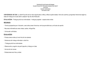 Planificación Anual Practicas del lenguaje
Escuela Primaria N°24 “Remedios Escalada de San Martin”
Tercer año
Docente: Cecilia Rivero
Ciclo lectivo: 2023
CONTENIDOS DE ESI: La identificación de los roles adjudicados a niños y niñas en publicidades, libros de cuentos y programas televisivos según su
edad. El trabajo en el aula sobre cualquier tipo de discriminación.
EVALUACION: Trabajos prácticos individuales – trabajos grupales – exposiciones orales
RECURSOS
• Textos propuestos por el docente, como selecciones literarias, noticias periodísticas y artículos de opinión.
• Recursos informáticos como videos, audios, infografías.
• Sitios web confiables.
EVALUACION
• Producciones orales y/o escritas de los alumnos
• Instancias de trabajo individual o colectivo
• Trabajos prácticos individuales
• Observación y registro de participación y trabajo en clase
• Corrección de tareas
• Evaluaciones escritas y orales.
 