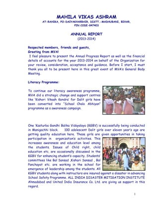 MAHILA VIKAS ASHRAM
AT-RAHIKA, PO-DAIYAKHARBAIR, DISTT.-MADHUBANI, BIHAR,
PIN CODE-847403
ANNUAL REPORT
(2013-2014)
Respected members, friends and guests,
Greeting from MVA!
I feel pleasure to present the Annual Progress Report as well as the financial
details of accounts for the year 2013-2014 on behalf of the Organization for
your review, consideration, acceptance and guidance. Before I start, I must
thank you all to be present here in this great event of MVA’s General Body
Meeting.
Literacy Programme:
To continue our literacy awareness programme,
MVA did a strategic change and support centres
like ‘Kishori Vikash Kendra’ for Dalit girls have
been converted into “School Chalo Abhiyan”
programme as a awareness campaign.
One ‘Kasturba Gandhi Balika Vidayalaya (KGBV) is successfully being conducted
in Manigachhi block. 100 adolescent Dalit girls over eleven year’s age are
getting quality education here. These girls are given opportunities in taking
participation in organization’s activities. This
increases awareness and education level among
the students. Issues of Child right, child
education etc. are occasionally discussed in the
KGBV for enhancing student’s capacity. Students’
committees like Bal Sansad ,Kishori Sansad , Bal
Panchayat etc. are working in the school for
emergence of leadership among the students. All
KGBV students along with instructors are insured against a disaster in advancing
School Safety Programme. ALL INDIA DISASTER MITIGATION INSTITUTE
Ahmadabad and United India Insurance Co. Ltd. are giving us support in this
regard.
1
 